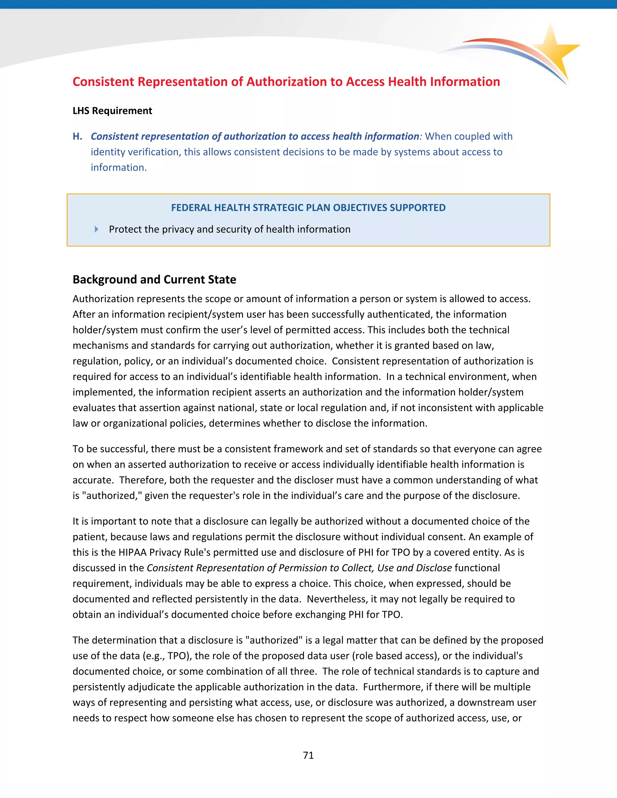 Consistent Representation of Authorization to Access Health Information
LHS Requirement
H. Consistent representation of authorization to access health information: When coupled with
identity verification, this allows consistent decisions to be made by systems about access to
information.
FEDERAL HEALTH STRATEGIC PLAN OBJECTIVES SUPPORTED
 Protect the privacy and security of health information
Background and Current State
Authorization represents the scope or amount of information a person or system is allowed to access.
After an information recipient/system user has been successfully authenticated, the information
holder/system must confirm the user’s level of permitted access. This includes both the technical
mechanisms and standards for carrying out authorization, whether it is granted based on law,
regulation, policy, or an individual’s documented choice. Consistent representation of authorization is
required for access to an individual’s identifiable health information. In a technical environment, when
implemented, the information recipient asserts an authorization and the information holder/system
evaluates that assertion against national, state or local regulation and, if not inconsistent with applicable
law or organizational policies, determines whether to disclose the information.
To be successful, there must be a consistent framework and set of standards so that everyone can agree
on when an asserted authorization to receive or access individually identifiable health information is
accurate. Therefore, both the requester and the discloser must have a common understanding of what
is "authorized," given the requester's role in the individual’s care and the purpose of the disclosure.
It is important to note that a disclosure can legally be authorized without a documented choice of the
patient, because laws and regulations permit the disclosure without individual consent. An example of
this is the HIPAA Privacy Rule's permitted use and disclosure of PHI for TPO by a covered entity. As is
discussed in the Consistent Representation of Permission to Collect, Use and Disclose functional
requirement, individuals may be able to express a choice. This choice, when expressed, should be
documented and reflected persistently in the data. Nevertheless, it may not legally be required to
obtain an individual’s documented choice before exchanging PHI for TPO.
The determination that a disclosure is "authorized" is a legal matter that can be defined by the proposed
use of the data (e.g., TPO), the role of the proposed data user (role based access), or the individual's
documented choice, or some combination of all three. The role of technical standards is to capture and
persistently adjudicate the applicable authorization in the data. Furthermore, if there will be multiple
ways of representing and persisting what access, use, or disclosure was authorized, a downstream user
needs to respect how someone else has chosen to represent the scope of authorized access, use, or
71
 