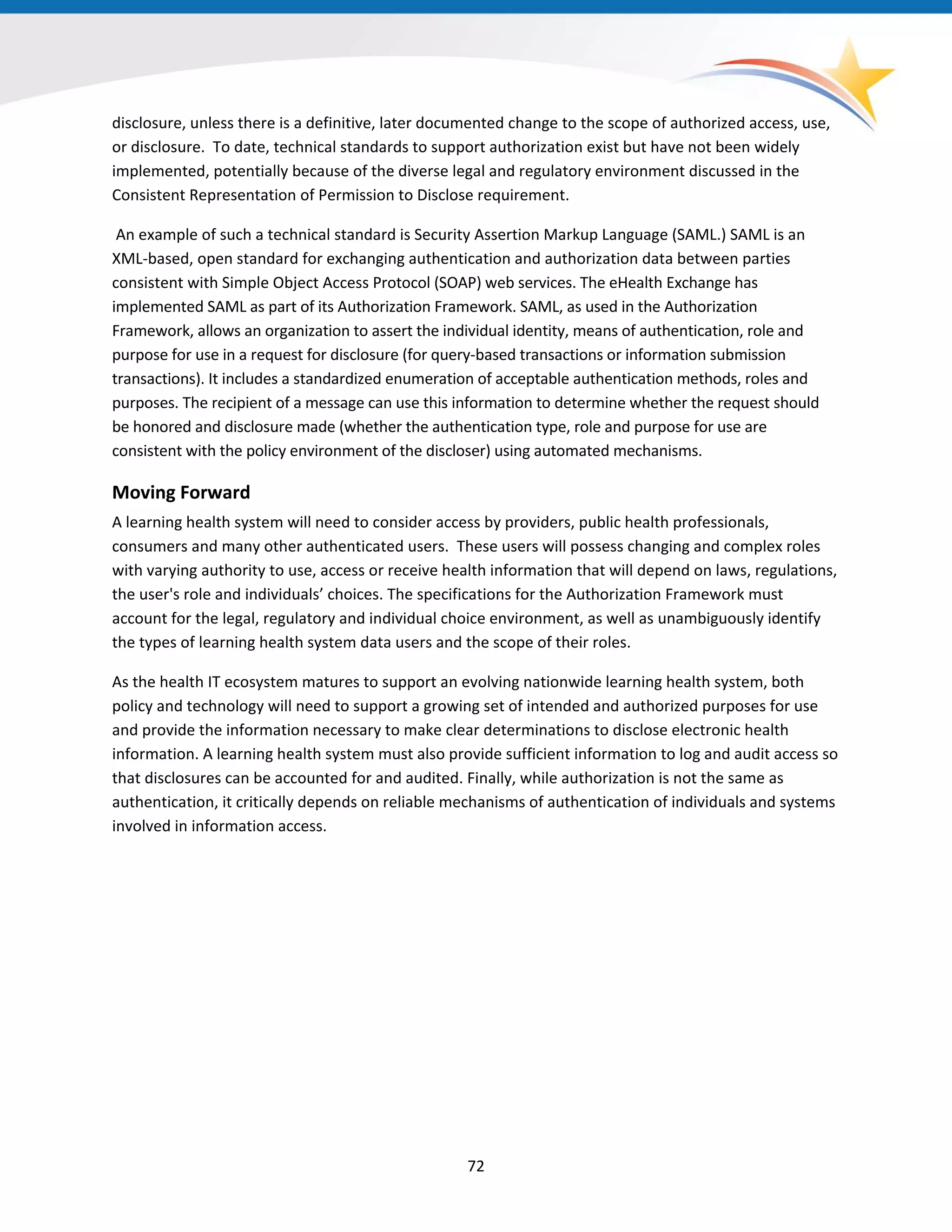 disclosure, unless there is a definitive, later documented change to the scope of authorized access, use,
or disclosure. To date, technical standards to support authorization exist but have not been widely
implemented, potentially because of the diverse legal and regulatory environment discussed in the
Consistent Representation of Permission to Disclose requirement.
An example of such a technical standard is Security Assertion Markup Language (SAML.) SAML is an
XML-based, open standard for exchanging authentication and authorization data between parties
consistent with Simple Object Access Protocol (SOAP) web services. The eHealth Exchange has
implemented SAML as part of its Authorization Framework. SAML, as used in the Authorization
Framework, allows an organization to assert the individual identity, means of authentication, role and
purpose for use in a request for disclosure (for query-based transactions or information submission
transactions). It includes a standardized enumeration of acceptable authentication methods, roles and
purposes. The recipient of a message can use this information to determine whether the request should
be honored and disclosure made (whether the authentication type, role and purpose for use are
consistent with the policy environment of the discloser) using automated mechanisms.
Moving Forward
A learning health system will need to consider access by providers, public health professionals,
consumers and many other authenticated users. These users will possess changing and complex roles
with varying authority to use, access or receive health information that will depend on laws, regulations,
the user's role and individuals’ choices. The specifications for the Authorization Framework must
account for the legal, regulatory and individual choice environment, as well as unambiguously identify
the types of learning health system data users and the scope of their roles.
As the health IT ecosystem matures to support an evolving nationwide learning health system, both
policy and technology will need to support a growing set of intended and authorized purposes for use
and provide the information necessary to make clear determinations to disclose electronic health
information. A learning health system must also provide sufficient information to log and audit access so
that disclosures can be accounted for and audited. Finally, while authorization is not the same as
authentication, it critically depends on reliable mechanisms of authentication of individuals and systems
involved in information access.
72
 