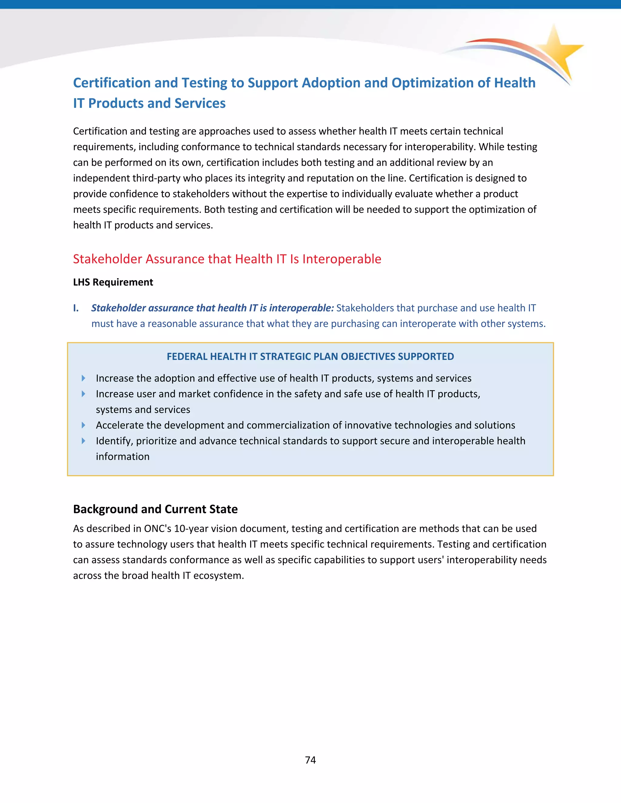 Certification and Testing to Support Adoption and Optimization of Health
IT Products and Services
Certification and testing are approaches used to assess whether health IT meets certain technical
requirements, including conformance to technical standards necessary for interoperability. While testing
can be performed on its own, certification includes both testing and an additional review by an
independent third-party who places its integrity and reputation on the line. Certification is designed to
provide confidence to stakeholders without the expertise to individually evaluate whether a product
meets specific requirements. Both testing and certification will be needed to support the optimization of
health IT products and services.
Stakeholder Assurance that Health IT Is Interoperable
LHS Requirement
I. Stakeholder assurance that health IT is interoperable: Stakeholders that purchase and use health IT
must have a reasonable assurance that what they are purchasing can interoperate with other systems.
FEDERAL HEALTH IT STRATEGIC PLAN OBJECTIVES SUPPORTED
 Increase the adoption and effective use of health IT products, systems and services
 Increase user and market confidence in the safety and safe use of health IT products,
systems and services
 Accelerate the development and commercialization of innovative technologies and solutions
 Identify, prioritize and advance technical standards to support secure and interoperable health
information
Background and Current State
As described in ONC's 10-year vision document, testing and certification are methods that can be used
to assure technology users that health IT meets specific technical requirements. Testing and certification
can assess standards conformance as well as specific capabilities to support users' interoperability needs
across the broad health IT ecosystem.
74
 
