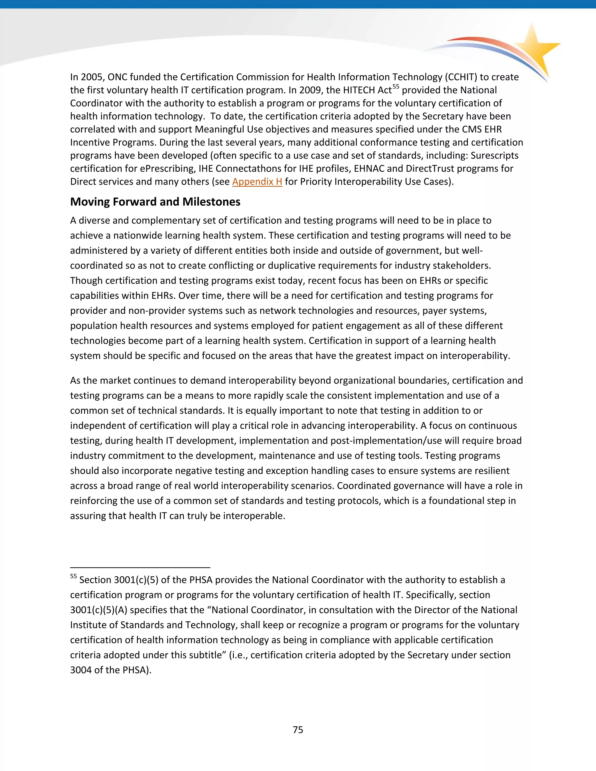In 2005, ONC funded the Certification Commission for Health Information Technology (CCHIT) to create
the first voluntary health IT certification program. In 2009, the HITECH Act55
provided the National
Coordinator with the authority to establish a program or programs for the voluntary certification of
health information technology. To date, the certification criteria adopted by the Secretary have been
correlated with and support Meaningful Use objectives and measures specified under the CMS EHR
Incentive Programs. During the last several years, many additional conformance testing and certification
programs have been developed (often specific to a use case and set of standards, including: Surescripts
certification for ePrescribing, IHE Connectathons for IHE profiles, EHNAC and DirectTrust programs for
Direct services and many others (see Appendix H for Priority Interoperability Use Cases).
Moving Forward and Milestones
A diverse and complementary set of certification and testing programs will need to be in place to
achieve a nationwide learning health system. These certification and testing programs will need to be
administered by a variety of different entities both inside and outside of government, but well-
coordinated so as not to create conflicting or duplicative requirements for industry stakeholders.
Though certification and testing programs exist today, recent focus has been on EHRs or specific
capabilities within EHRs. Over time, there will be a need for certification and testing programs for
provider and non-provider systems such as network technologies and resources, payer systems,
population health resources and systems employed for patient engagement as all of these different
technologies become part of a learning health system. Certification in support of a learning health
system should be specific and focused on the areas that have the greatest impact on interoperability.
As the market continues to demand interoperability beyond organizational boundaries, certification and
testing programs can be a means to more rapidly scale the consistent implementation and use of a
common set of technical standards. It is equally important to note that testing in addition to or
independent of certification will play a critical role in advancing interoperability. A focus on continuous
testing, during health IT development, implementation and post-implementation/use will require broad
industry commitment to the development, maintenance and use of testing tools. Testing programs
should also incorporate negative testing and exception handling cases to ensure systems are resilient
across a broad range of real world interoperability scenarios. Coordinated governance will have a role in
reinforcing the use of a common set of standards and testing protocols, which is a foundational step in
assuring that health IT can truly be interoperable.
55
Section 3001(c)(5) of the PHSA provides the National Coordinator with the authority to establish a
certification program or programs for the voluntary certification of health IT. Specifically, section
3001(c)(5)(A) specifies that the “National Coordinator, in consultation with the Director of the National
Institute of Standards and Technology, shall keep or recognize a program or programs for the voluntary
certification of health information technology as being in compliance with applicable certification
criteria adopted under this subtitle” (i.e., certification criteria adopted by the Secretary under section
3004 of the PHSA).
75
 