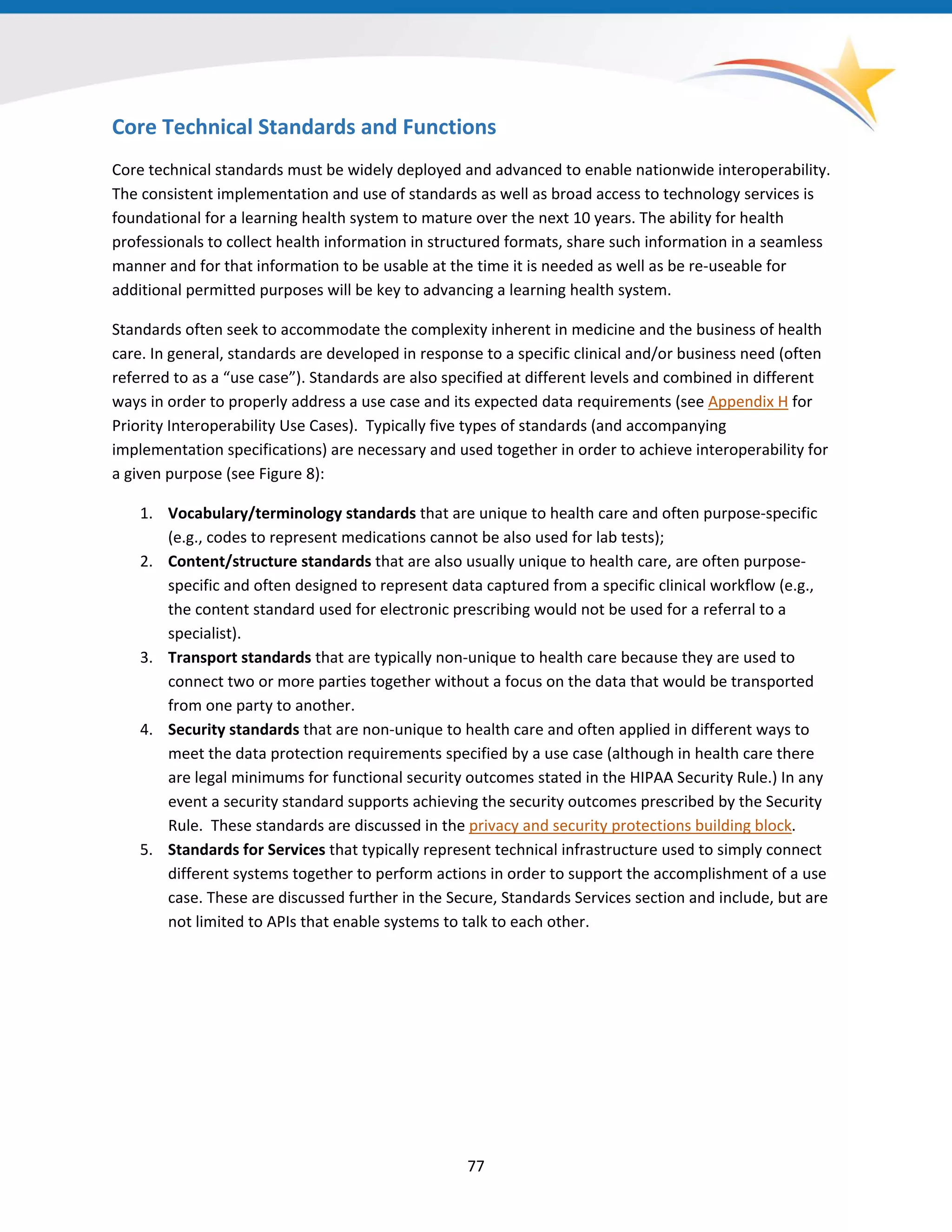 Core Technical Standards and Functions
Core technical standards must be widely deployed and advanced to enable nationwide interoperability.
The consistent implementation and use of standards as well as broad access to technology services is
foundational for a learning health system to mature over the next 10 years. The ability for health
professionals to collect health information in structured formats, share such information in a seamless
manner and for that information to be usable at the time it is needed as well as be re-useable for
additional permitted purposes will be key to advancing a learning health system.
Standards often seek to accommodate the complexity inherent in medicine and the business of health
care. In general, standards are developed in response to a specific clinical and/or business need (often
referred to as a “use case”). Standards are also specified at different levels and combined in different
ways in order to properly address a use case and its expected data requirements (see Appendix H for
Priority Interoperability Use Cases). Typically five types of standards (and accompanying
implementation specifications) are necessary and used together in order to achieve interoperability for
a given purpose (see Figure 8):
1. Vocabulary/terminology standards that are unique to health care and often purpose-specific
(e.g., codes to represent medications cannot be also used for lab tests);
2. Content/structure standards that are also usually unique to health care, are often purpose-
specific and often designed to represent data captured from a specific clinical workflow (e.g.,
the content standard used for electronic prescribing would not be used for a referral to a
specialist).
3. Transport standards that are typically non-unique to health care because they are used to
connect two or more parties together without a focus on the data that would be transported
from one party to another.
4. Security standards that are non-unique to health care and often applied in different ways to
meet the data protection requirements specified by a use case (although in health care there
are legal minimums for functional security outcomes stated in the HIPAA Security Rule.) In any
event a security standard supports achieving the security outcomes prescribed by the Security
Rule. These standards are discussed in the privacy and security protections building block.
5. Standards for Services that typically represent technical infrastructure used to simply connect
different systems together to perform actions in order to support the accomplishment of a use
case. These are discussed further in the Secure, Standards Services section and include, but are
not limited to APIs that enable systems to talk to each other.
77
 