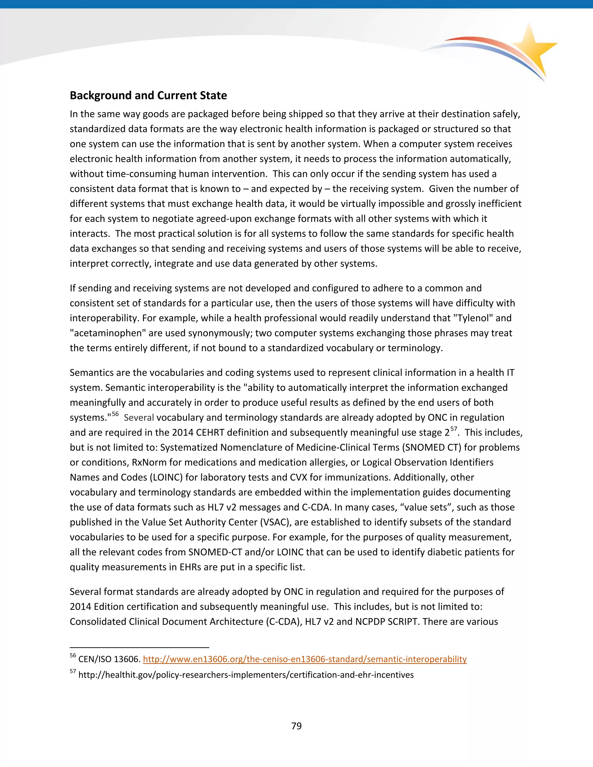 Background and Current State
In the same way goods are packaged before being shipped so that they arrive at their destination safely,
standardized data formats are the way electronic health information is packaged or structured so that
one system can use the information that is sent by another system. When a computer system receives
electronic health information from another system, it needs to process the information automatically,
without time-consuming human intervention. This can only occur if the sending system has used a
consistent data format that is known to – and expected by – the receiving system. Given the number of
different systems that must exchange health data, it would be virtually impossible and grossly inefficient
for each system to negotiate agreed-upon exchange formats with all other systems with which it
interacts. The most practical solution is for all systems to follow the same standards for specific health
data exchanges so that sending and receiving systems and users of those systems will be able to receive,
interpret correctly, integrate and use data generated by other systems.
If sending and receiving systems are not developed and configured to adhere to a common and
consistent set of standards for a particular use, then the users of those systems will have difficulty with
interoperability. For example, while a health professional would readily understand that "Tylenol" and
"acetaminophen" are used synonymously; two computer systems exchanging those phrases may treat
the terms entirely different, if not bound to a standardized vocabulary or terminology.
Semantics are the vocabularies and coding systems used to represent clinical information in a health IT
system. Semantic interoperability is the "ability to automatically interpret the information exchanged
meaningfully and accurately in order to produce useful results as defined by the end users of both
systems."56
Several vocabulary and terminology standards are already adopted by ONC in regulation
and are required in the 2014 CEHRT definition and subsequently meaningful use stage 257
. This includes,
but is not limited to: Systematized Nomenclature of Medicine-Clinical Terms (SNOMED CT) for problems
or conditions, RxNorm for medications and medication allergies, or Logical Observation Identifiers
Names and Codes (LOINC) for laboratory tests and CVX for immunizations. Additionally, other
vocabulary and terminology standards are embedded within the implementation guides documenting
the use of data formats such as HL7 v2 messages and C-CDA. In many cases, “value sets”, such as those
published in the Value Set Authority Center (VSAC), are established to identify subsets of the standard
vocabularies to be used for a specific purpose. For example, for the purposes of quality measurement,
all the relevant codes from SNOMED-CT and/or LOINC that can be used to identify diabetic patients for
quality measurements in EHRs are put in a specific list.
Several format standards are already adopted by ONC in regulation and required for the purposes of
2014 Edition certification and subsequently meaningful use. This includes, but is not limited to:
Consolidated Clinical Document Architecture (C-CDA), HL7 v2 and NCPDP SCRIPT. There are various
56
CEN/ISO 13606. http://www.en13606.org/the-ceniso-en13606-standard/semantic-interoperability
57
http://healthit.gov/policy-researchers-implementers/certification-and-ehr-incentives
79
 