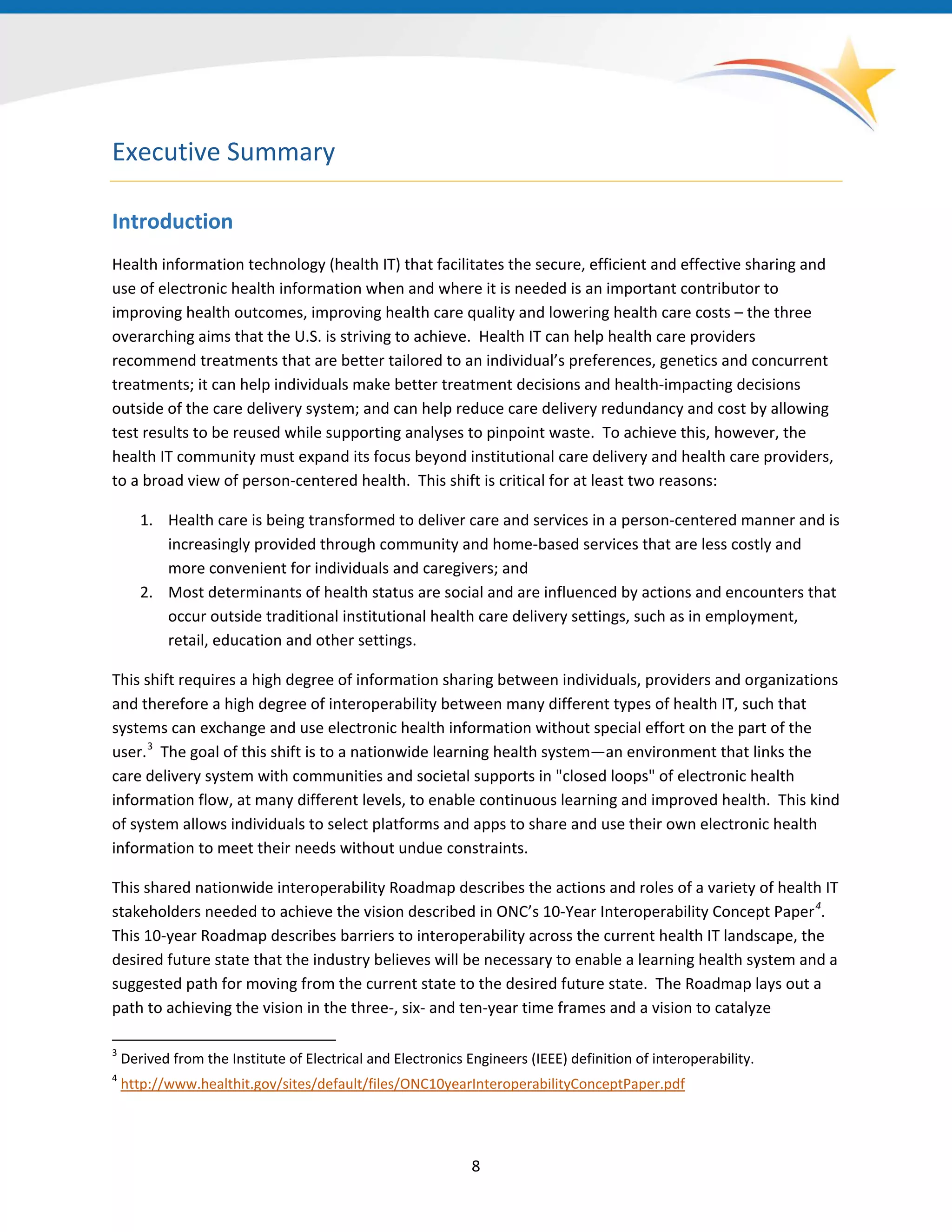 8
Executive Summary
Introduction
Health information technology (health IT) that facilitates the secure, efficient and effective sharing and
use of electronic health information when and where it is needed is an important contributor to
improving health outcomes, improving health care quality and lowering health care costs – the three
overarching aims that the U.S. is striving to achieve. Health IT can help health care providers
recommend treatments that are better tailored to an individual’s preferences, genetics and concurrent
treatments; it can help individuals make better treatment decisions and health-impacting decisions
outside of the care delivery system; and can help reduce care delivery redundancy and cost by allowing
test results to be reused while supporting analyses to pinpoint waste. To achieve this, however, the
health IT community must expand its focus beyond institutional care delivery and health care providers,
to a broad view of person-centered health. This shift is critical for at least two reasons:
1. Health care is being transformed to deliver care and services in a person-centered manner and is
increasingly provided through community and home-based services that are less costly and
more convenient for individuals and caregivers; and
2. Most determinants of health status are social and are influenced by actions and encounters that
occur outside traditional institutional health care delivery settings, such as in employment,
retail, education and other settings.
This shift requires a high degree of information sharing between individuals, providers and organizations
and therefore a high degree of interoperability between many different types of health IT, such that
systems can exchange and use electronic health information without special effort on the part of the
user.3
The goal of this shift is to a nationwide learning health system—an environment that links the
care delivery system with communities and societal supports in "closed loops" of electronic health
information flow, at many different levels, to enable continuous learning and improved health. This kind
of system allows individuals to select platforms and apps to share and use their own electronic health
information to meet their needs without undue constraints.
3
Derived from the Institute of Electrical and Electronics Engineers (IEEE) definition of interoperability.
4
http://www.healthit.gov/sites/default/files/ONC10yearInteroperabilityConceptPaper.pdf
This shared nationwide interoperability Roadmap describes the actions and roles of a variety of health IT
stakeholders needed to achieve the vision described in ONC’s 10-Year Interoperability Concept Paper4
.
This 10-year Roadmap describes barriers to interoperability across the current health IT landscape, the
desired future state that the industry believes will be necessary to enable a learning health system and a
suggested path for moving from the current state to the desired future state. The Roadmap lays out a
path to achieving the vision in the three-, six- and ten-year time frames and a vision to catalyze
 