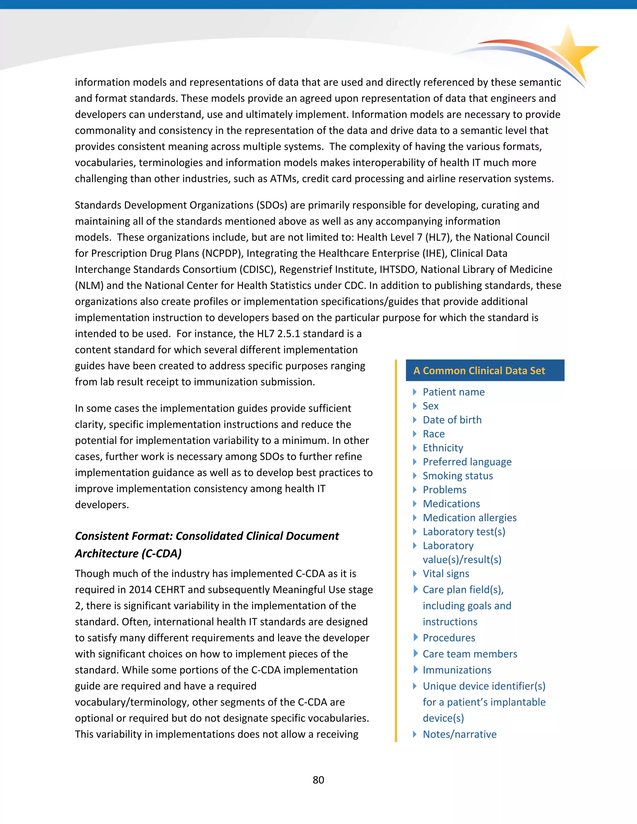 information models and representations of data that are used and directly referenced by these semantic
and format standards. These models provide an agreed upon representation of data that engineers and
developers can understand, use and ultimately implement. Information models are necessary to provide
commonality and consistency in the representation of the data and drive data to a semantic level that
provides consistent meaning across multiple systems. The complexity of having the various formats,
vocabularies, terminologies and information models makes interoperability of health IT much more
challenging than other industries, such as ATMs, credit card processing and airline reservation systems.
Standards Development Organizations (SDOs) are primarily responsible for developing, curating and
maintaining all of the standards mentioned above as well as any accompanying information
models. These organizations include, but are not limited to: Health Level 7 (HL7), the National Council
for Prescription Drug Plans (NCPDP), Integrating the Healthcare Enterprise (IHE), Clinical Data
Interchange Standards Consortium (CDISC), Regenstrief Institute, IHTSDO, National Library of Medicine
(NLM) and the National Center for Health Statistics under CDC. In addition to publishing standards, these
organizations also create profiles or implementation specifications/guides that provide additional
implementation instruction to developers based on the particular purpose for which the standard is
intended to be used. For instance, the HL7 2.5.1 standard is a
content standard for which several different implementation
guides have been created to address specific purposes ranging
from lab result receipt to immunization submission.
In some cases the implementation guides provide sufficient
clarity, specific implementation instructions and reduce the
potential for implementation variability to a minimum. In other
cases, further work is necessary among SDOs to further refine
implementation guidance as well as to develop best practices to
improve implementation consistency among health IT
developers.
A Common Clinical Data Set
 Patient name
 Sex
 Date of birth
 Race
 Ethnicity
 Preferred language
 Smoking status
 Problems
 Medications
 Medication allergies
 Laboratory test(s)
 Laboratory
value(s)/result(s)
 Vital signs
Care plan field(s),
including goals and
instructions
Procedures
Care team members
Immunizations
 Unique device identifier(s)
for a patient’s implantable
device(s)
 Notes/narrative
Consistent Format: Consolidated Clinical Document
Architecture (C-CDA)
Though much of the industry has implemented C-CDA as it is
required in 2014 CEHRT and subsequently Meaningful Use stage
2, there is significant variability in the implementation of the
standard. Often, international health IT standards are designed
to satisfy many different requirements and leave the developer
with significant choices on how to implement pieces of the
standard. While some portions of the C-CDA implementation
guide are required and have a required
vocabulary/terminology, other segments of the C-CDA are
optional or required but do not designate specific vocabularies.
This variability in implementations does not allow a receiving
80
 