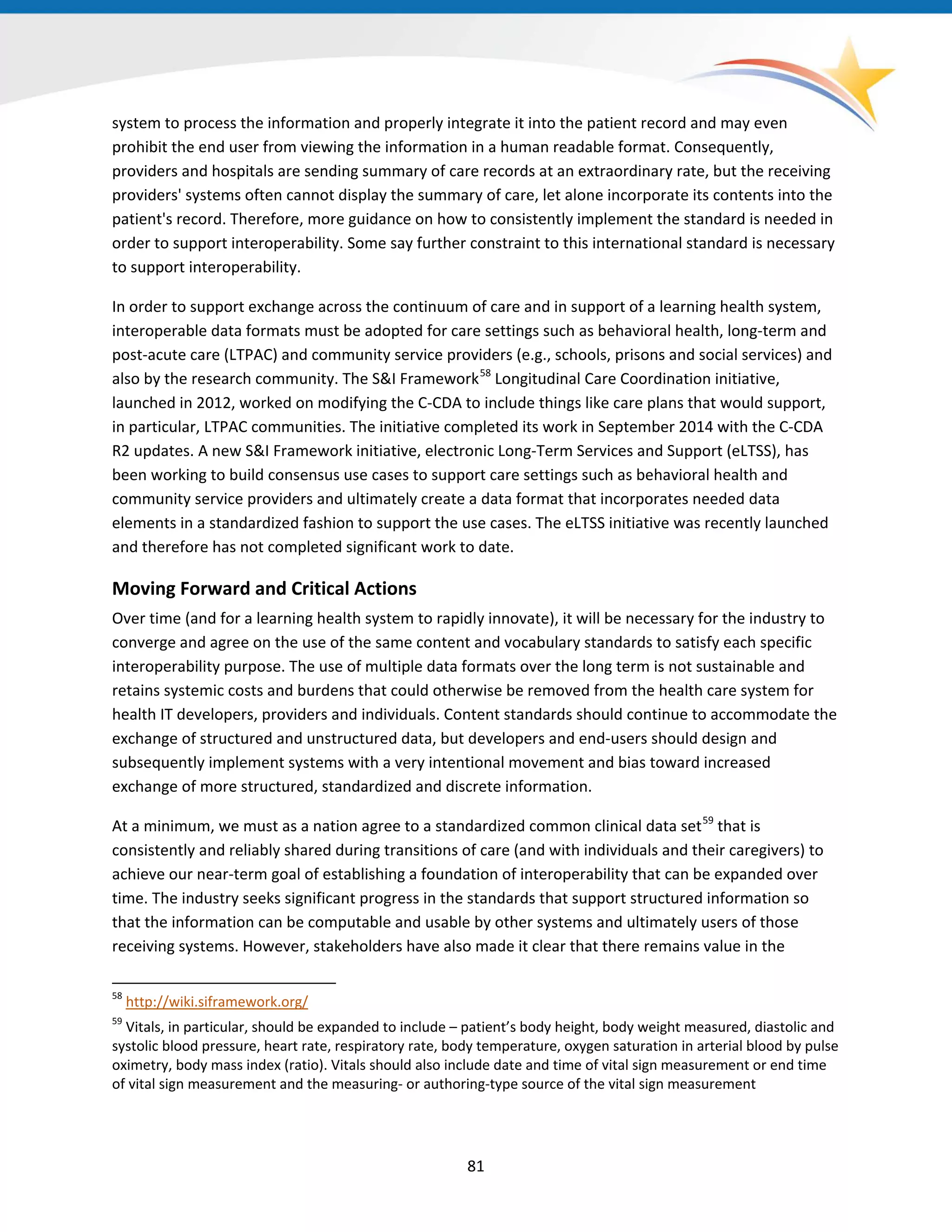system to process the information and properly integrate it into the patient record and may even
prohibit the end user from viewing the information in a human readable format. Consequently,
providers and hospitals are sending summary of care records at an extraordinary rate, but the receiving
providers' systems often cannot display the summary of care, let alone incorporate its contents into the
patient's record. Therefore, more guidance on how to consistently implement the standard is needed in
order to support interoperability. Some say further constraint to this international standard is necessary
to support interoperability.
In order to support exchange across the continuum of care and in support of a learning health system,
interoperable data formats must be adopted for care settings such as behavioral health, long-term and
post-acute care (LTPAC) and community service providers (e.g., schools, prisons and social services) and
also by the research community. The S&I Framework58
Longitudinal Care Coordination initiative,
launched in 2012, worked on modifying the C-CDA to include things like care plans that would support,
in particular, LTPAC communities. The initiative completed its work in September 2014 with the C-CDA
R2 updates. A new S&I Framework initiative, electronic Long-Term Services and Support (eLTSS), has
been working to build consensus use cases to support care settings such as behavioral health and
community service providers and ultimately create a data format that incorporates needed data
elements in a standardized fashion to support the use cases. The eLTSS initiative was recently launched
and therefore has not completed significant work to date.
Moving Forward and Critical Actions
Over time (and for a learning health system to rapidly innovate), it will be necessary for the industry to
converge and agree on the use of the same content and vocabulary standards to satisfy each specific
interoperability purpose. The use of multiple data formats over the long term is not sustainable and
retains systemic costs and burdens that could otherwise be removed from the health care system for
health IT developers, providers and individuals. Content standards should continue to accommodate the
exchange of structured and unstructured data, but developers and end-users should design and
subsequently implement systems with a very intentional movement and bias toward increased
exchange of more structured, standardized and discrete information.
At a minimum, we must as a nation agree to a standardized common clinical data set59
that is
consistently and reliably shared during transitions of care (and with individuals and their caregivers) to
achieve our near-term goal of establishing a foundation of interoperability that can be expanded over
time. The industry seeks significant progress in the standards that support structured information so
that the information can be computable and usable by other systems and ultimately users of those
receiving systems. However, stakeholders have also made it clear that there remains value in the
58
http://wiki.siframework.org/
59
Vitals, in particular, should be expanded to include – patient’s body height, body weight measured, diastolic and
systolic blood pressure, heart rate, respiratory rate, body temperature, oxygen saturation in arterial blood by pulse
oximetry, body mass index (ratio). Vitals should also include date and time of vital sign measurement or end time
of vital sign measurement and the measuring- or authoring-type source of the vital sign measurement
81
 