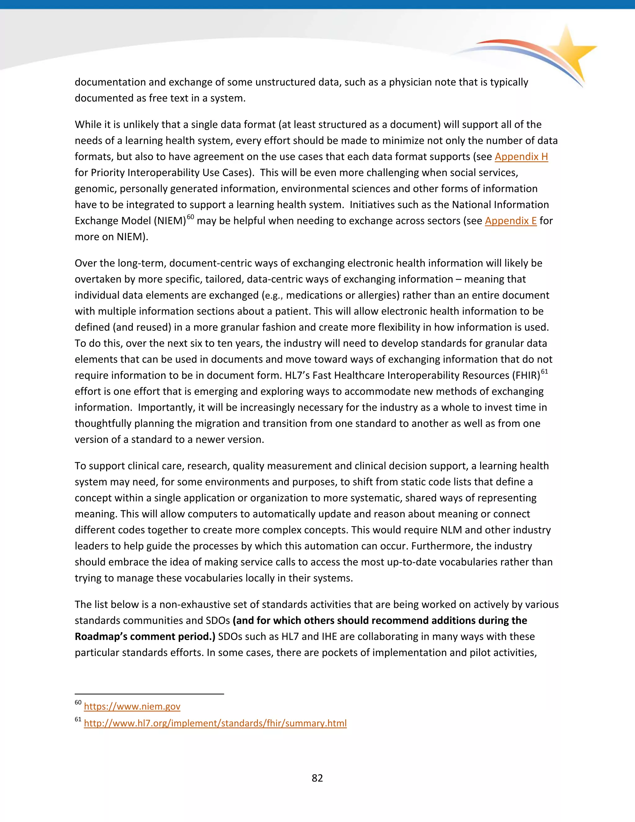 documentation and exchange of some unstructured data, such as a physician note that is typically
documented as free text in a system.
While it is unlikely that a single data format (at least structured as a document) will support all of the
needs of a learning health system, every effort should be made to minimize not only the number of data
formats, but also to have agreement on the use cases that each data format supports (see Appendix H
for Priority Interoperability Use Cases). This will be even more challenging when social services,
genomic, personally generated information, environmental sciences and other forms of information
have to be integrated to support a learning health system. Initiatives such as the National Information
Exchange Model (NIEM)60
may be helpful when needing to exchange across sectors (see Appendix E for
more on NIEM).
Over the long-term, document-centric ways of exchanging electronic health information will likely be
overtaken by more specific, tailored, data-centric ways of exchanging information – meaning that
individual data elements are exchanged (e.g., medications or allergies) rather than an entire document
with multiple information sections about a patient. This will allow electronic health information to be
defined (and reused) in a more granular fashion and create more flexibility in how information is used.
To do this, over the next six to ten years, the industry will need to develop standards for granular data
elements that can be used in documents and move toward ways of exchanging information that do not
require information to be in document form. HL7’s Fast Healthcare Interoperability Resources (FHIR)61
effort is one effort that is emerging and exploring ways to accommodate new methods of exchanging
information. Importantly, it will be increasingly necessary for the industry as a whole to invest time in
thoughtfully planning the migration and transition from one standard to another as well as from one
version of a standard to a newer version.
To support clinical care, research, quality measurement and clinical decision support, a learning health
system may need, for some environments and purposes, to shift from static code lists that define a
concept within a single application or organization to more systematic, shared ways of representing
meaning. This will allow computers to automatically update and reason about meaning or connect
different codes together to create more complex concepts. This would require NLM and other industry
leaders to help guide the processes by which this automation can occur. Furthermore, the industry
should embrace the idea of making service calls to access the most up-to-date vocabularies rather than
trying to manage these vocabularies locally in their systems.
The list below is a non-exhaustive set of standards activities that are being worked on actively by various
standards communities and SDOs (and for which others should recommend additions during the
Roadmap’s comment period.) SDOs such as HL7 and IHE are collaborating in many ways with these
particular standards efforts. In some cases, there are pockets of implementation and pilot activities,
60
https://www.niem.gov
61
http://www.hl7.org/implement/standards/fhir/summary.html
82
 