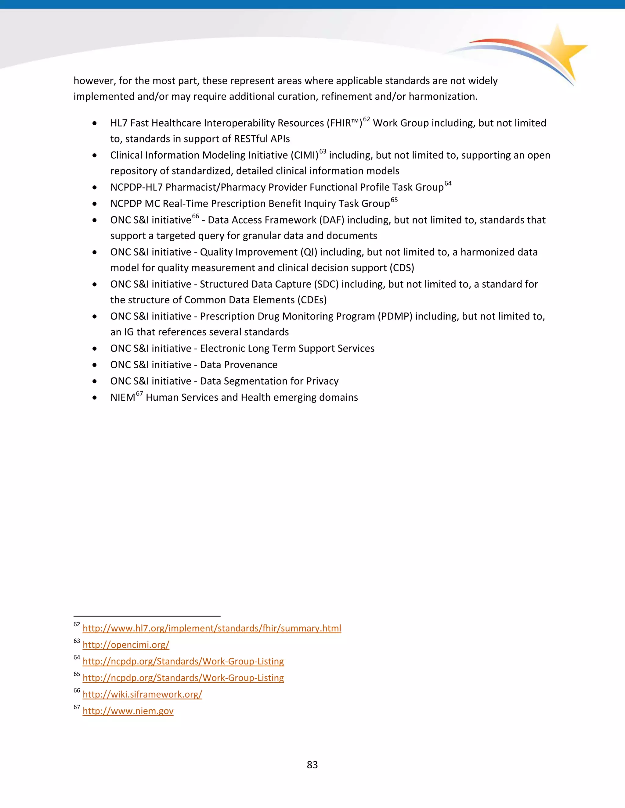 83
however, for the most part, these represent areas where applicable standards are not widely
implemented and/or may require additional curation, refinement and/or harmonization.
• HL7 Fast Healthcare Interoperability Resources (FHIR™)62
Work Group including, but not limited
to, standards in support of RESTful APIs
• Clinical Information Modeling Initiative (CIMI)63
including, but not limited to, supporting an open
repository of standardized, detailed clinical information models
• NCPDP-HL7 Pharmacist/Pharmacy Provider Functional Profile Task Group64
• NCPDP MC Real-Time Prescription Benefit Inquiry Task Group65
• ONC S&I initiative66
- Data Access Framework (DAF) including, but not limited to, standards that
support a targeted query for granular data and documents
• ONC S&I initiative - Quality Improvement (QI) including, but not limited to, a harmonized data
model for quality measurement and clinical decision support (CDS)
• ONC S&I initiative - Structured Data Capture (SDC) including, but not limited to, a standard for
the structure of Common Data Elements (CDEs)
• ONC S&I initiative - Prescription Drug Monitoring Program (PDMP) including, but not limited to,
an IG that references several standards
• ONC S&I initiative - Electronic Long Term Support Services
• ONC S&I initiative - Data Provenance
• ONC S&I initiative - Data Segmentation for Privacy
• NIEM67
Human Services and Health emerging domains
62
http://www.hl7.org/implement/standards/fhir/summary.html
63
http://opencimi.org/
64
http://ncpdp.org/Standards/Work-Group-Listing
65
http://ncpdp.org/Standards/Work-Group-Listing
66
http://wiki.siframework.org/
67
http://www.niem.gov
 