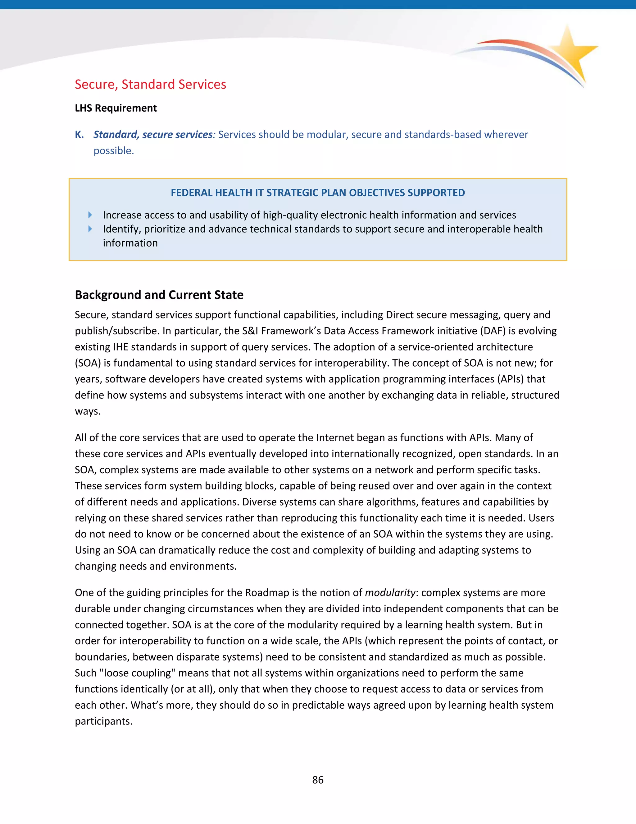 Secure, Standard Services
LHS Requirement
K. Standard, secure services: Services should be modular, secure and standards-based wherever
possible.
FEDERAL HEALTH IT STRATEGIC PLAN OBJECTIVES SUPPORTED
 Increase access to and usability of high-quality electronic health information and services
 Identify, prioritize and advance technical standards to support secure and interoperable health
information
Background and Current State
Secure, standard services support functional capabilities, including Direct secure messaging, query and
publish/subscribe. In particular, the S&I Framework’s Data Access Framework initiative (DAF) is evolving
existing IHE standards in support of query services. The adoption of a service-oriented architecture
(SOA) is fundamental to using standard services for interoperability. The concept of SOA is not new; for
years, software developers have created systems with application programming interfaces (APIs) that
define how systems and subsystems interact with one another by exchanging data in reliable, structured
ways.
All of the core services that are used to operate the Internet began as functions with APIs. Many of
these core services and APIs eventually developed into internationally recognized, open standards. In an
SOA, complex systems are made available to other systems on a network and perform specific tasks.
These services form system building blocks, capable of being reused over and over again in the context
of different needs and applications. Diverse systems can share algorithms, features and capabilities by
relying on these shared services rather than reproducing this functionality each time it is needed. Users
do not need to know or be concerned about the existence of an SOA within the systems they are using.
Using an SOA can dramatically reduce the cost and complexity of building and adapting systems to
changing needs and environments.
One of the guiding principles for the Roadmap is the notion of modularity: complex systems are more
durable under changing circumstances when they are divided into independent components that can be
connected together. SOA is at the core of the modularity required by a learning health system. But in
order for interoperability to function on a wide scale, the APIs (which represent the points of contact, or
boundaries, between disparate systems) need to be consistent and standardized as much as possible.
Such "loose coupling" means that not all systems within organizations need to perform the same
functions identically (or at all), only that when they choose to request access to data or services from
each other. What’s more, they should do so in predictable ways agreed upon by learning health system
participants.
86
 