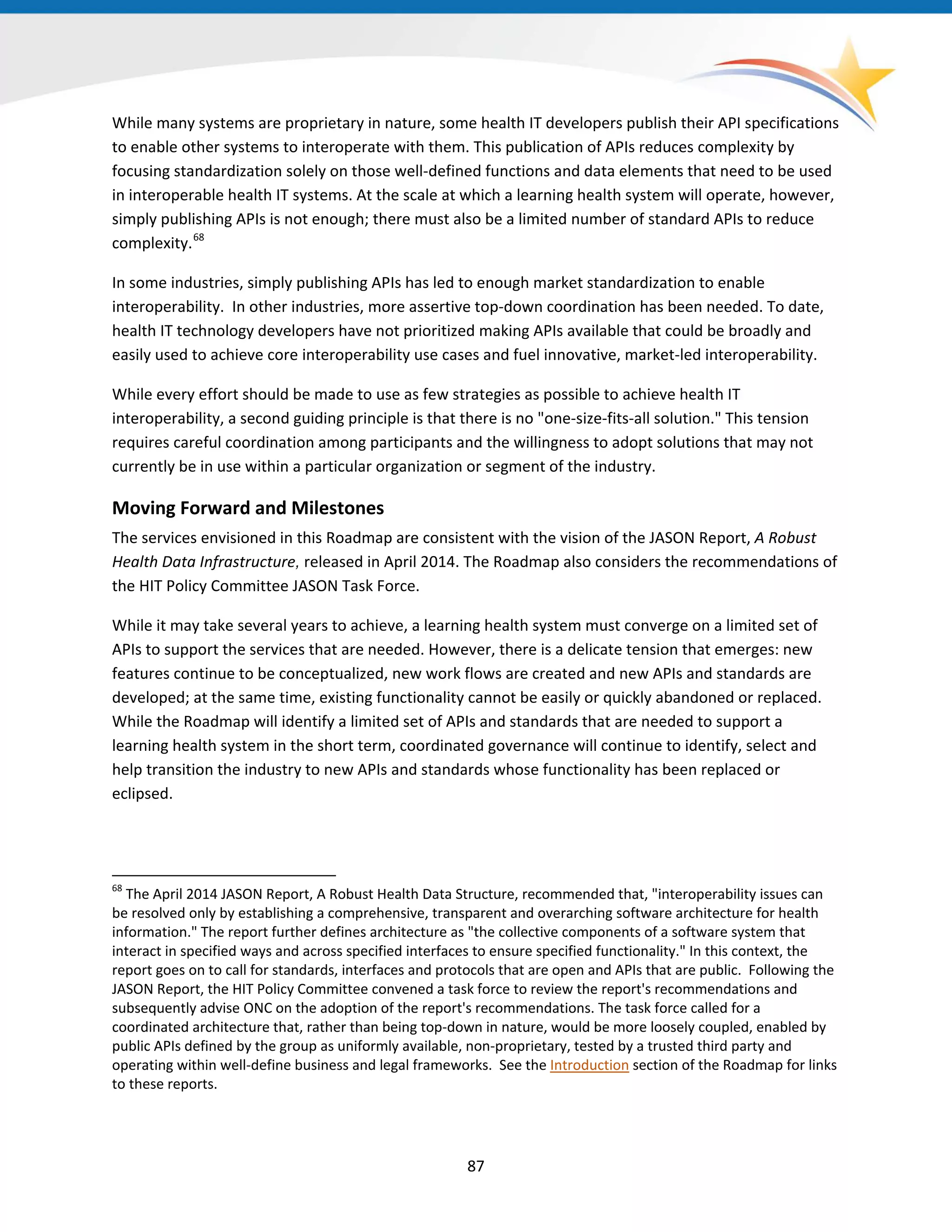 While many systems are proprietary in nature, some health IT developers publish their API specifications
to enable other systems to interoperate with them. This publication of APIs reduces complexity by
focusing standardization solely on those well-defined functions and data elements that need to be used
in interoperable health IT systems. At the scale at which a learning health system will operate, however,
simply publishing APIs is not enough; there must also be a limited number of standard APIs to reduce
complexity.68
In some industries, simply publishing APIs has led to enough market standardization to enable
interoperability. In other industries, more assertive top-down coordination has been needed. To date,
health IT technology developers have not prioritized making APIs available that could be broadly and
easily used to achieve core interoperability use cases and fuel innovative, market-led interoperability.
While every effort should be made to use as few strategies as possible to achieve health IT
interoperability, a second guiding principle is that there is no "one-size-fits-all solution." This tension
requires careful coordination among participants and the willingness to adopt solutions that may not
currently be in use within a particular organization or segment of the industry.
Moving Forward and Milestones
The services envisioned in this Roadmap are consistent with the vision of the JASON Report, A Robust
Health Data Infrastructure, released in April 2014. The Roadmap also considers the recommendations of
the HIT Policy Committee JASON Task Force.
While it may take several years to achieve, a learning health system must converge on a limited set of
APIs to support the services that are needed. However, there is a delicate tension that emerges: new
features continue to be conceptualized, new work flows are created and new APIs and standards are
developed; at the same time, existing functionality cannot be easily or quickly abandoned or replaced.
While the Roadmap will identify a limited set of APIs and standards that are needed to support a
learning health system in the short term, coordinated governance will continue to identify, select and
help transition the industry to new APIs and standards whose functionality has been replaced or
eclipsed.
68
The April 2014 JASON Report, A Robust Health Data Structure, recommended that, "interoperability issues can
be resolved only by establishing a comprehensive, transparent and overarching software architecture for health
information." The report further defines architecture as "the collective components of a software system that
interact in specified ways and across specified interfaces to ensure specified functionality." In this context, the
report goes on to call for standards, interfaces and protocols that are open and APIs that are public. Following the
JASON Report, the HIT Policy Committee convened a task force to review the report's recommendations and
subsequently advise ONC on the adoption of the report's recommendations. The task force called for a
coordinated architecture that, rather than being top-down in nature, would be more loosely coupled, enabled by
public APIs defined by the group as uniformly available, non-proprietary, tested by a trusted third party and
operating within well-define business and legal frameworks. See the Introduction section of the Roadmap for links
to these reports.
87
 