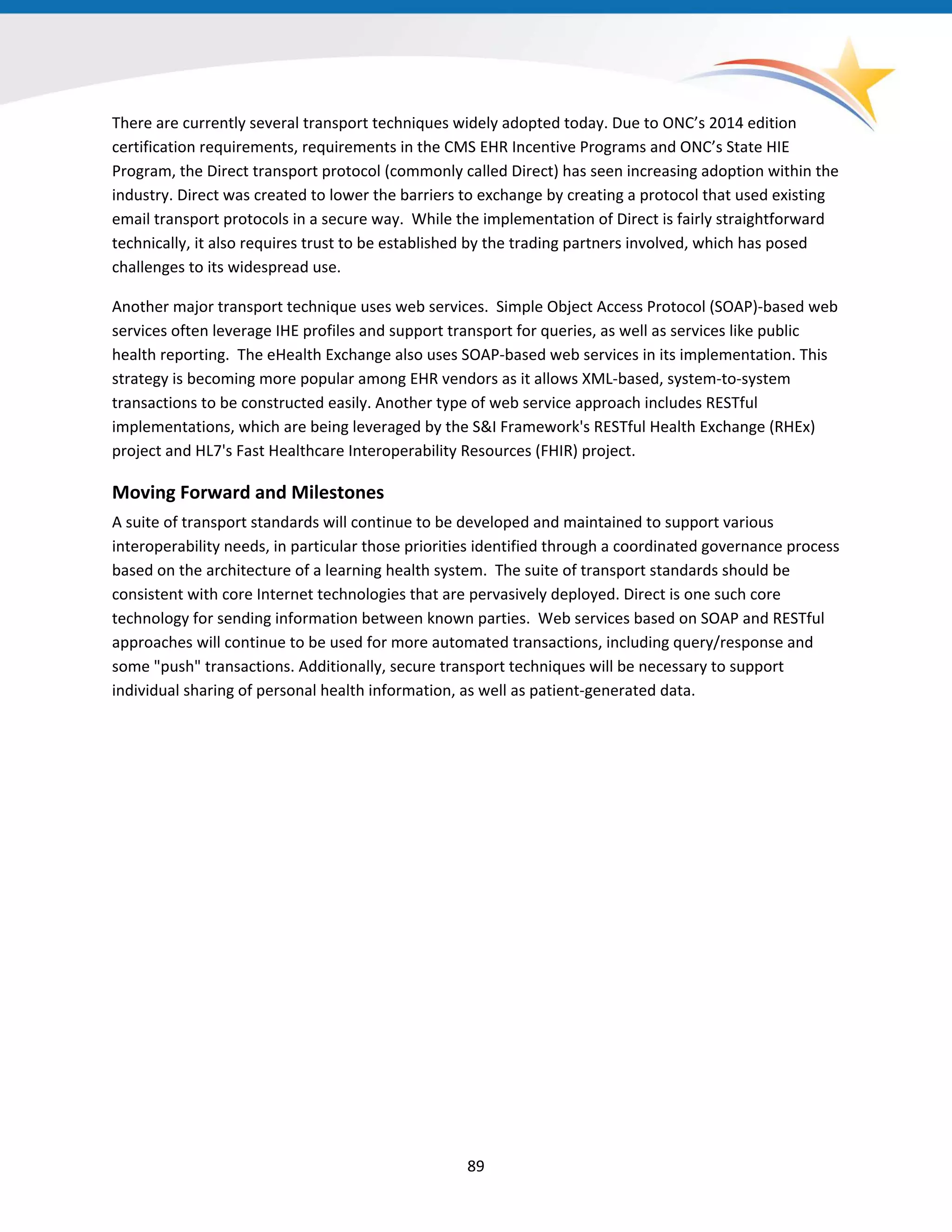 There are currently several transport techniques widely adopted today. Due to ONC’s 2014 edition
certification requirements, requirements in the CMS EHR Incentive Programs and ONC’s State HIE
Program, the Direct transport protocol (commonly called Direct) has seen increasing adoption within the
industry. Direct was created to lower the barriers to exchange by creating a protocol that used existing
email transport protocols in a secure way. While the implementation of Direct is fairly straightforward
technically, it also requires trust to be established by the trading partners involved, which has posed
challenges to its widespread use.
Another major transport technique uses web services. Simple Object Access Protocol (SOAP)-based web
services often leverage IHE profiles and support transport for queries, as well as services like public
health reporting. The eHealth Exchange also uses SOAP-based web services in its implementation. This
strategy is becoming more popular among EHR vendors as it allows XML-based, system-to-system
transactions to be constructed easily. Another type of web service approach includes RESTful
implementations, which are being leveraged by the S&I Framework's RESTful Health Exchange (RHEx)
project and HL7's Fast Healthcare Interoperability Resources (FHIR) project.
Moving Forward and Milestones
A suite of transport standards will continue to be developed and maintained to support various
interoperability needs, in particular those priorities identified through a coordinated governance process
based on the architecture of a learning health system. The suite of transport standards should be
consistent with core Internet technologies that are pervasively deployed. Direct is one such core
technology for sending information between known parties. Web services based on SOAP and RESTful
approaches will continue to be used for more automated transactions, including query/response and
some "push" transactions. Additionally, secure transport techniques will be necessary to support
individual sharing of personal health information, as well as patient-generated data.
89
 