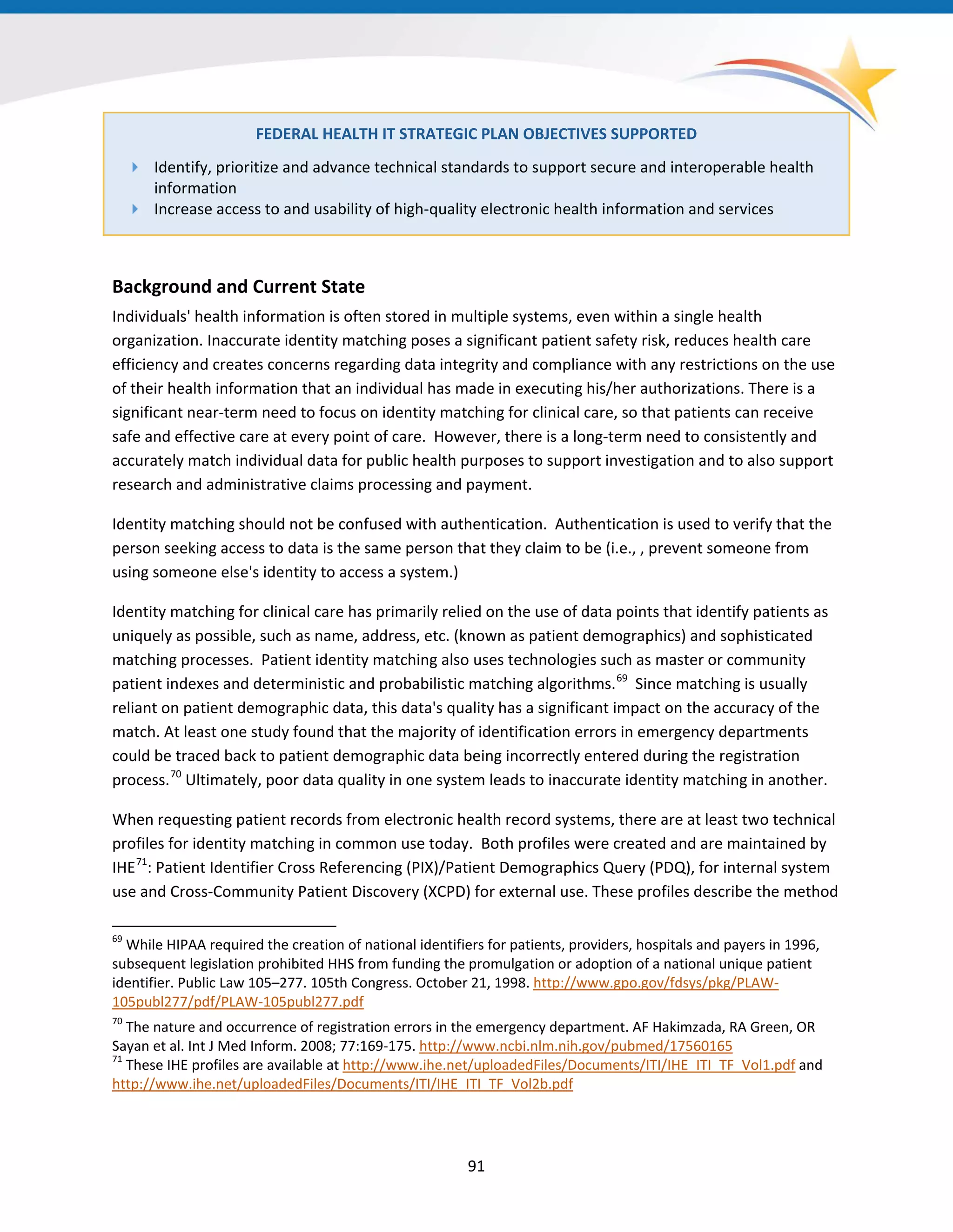 91
FEDERAL HEALTH IT STRATEGIC PLAN OBJECTIVES SUPPORTED
 Identify, prioritize and advance technical standards to support secure and interoperable health
information
 Increase access to and usability of high-quality electronic health information and services
Background and Current State
Individuals' health information is often stored in multiple systems, even within a single health
organization. Inaccurate identity matching poses a significant patient safety risk, reduces health care
efficiency and creates concerns regarding data integrity and compliance with any restrictions on the use
of their health information that an individual has made in executing his/her authorizations. There is a
significant near-term need to focus on identity matching for clinical care, so that patients can receive
safe and effective care at every point of care. However, there is a long-term need to consistently and
accurately match individual data for public health purposes to support investigation and to also support
research and administrative claims processing and payment.
Identity matching should not be confused with authentication. Authentication is used to verify that the
person seeking access to data is the same person that they claim to be (i.e., , prevent someone from
using someone else's identity to access a system.)
Identity matching for clinical care has primarily relied on the use of data points that identify patients as
uniquely as possible, such as name, address, etc. (known as patient demographics) and sophisticated
matching processes. Patient identity matching also uses technologies such as master or community
patient indexes and deterministic and probabilistic matching algorithms.69
Since matching is usually
reliant on patient demographic data, this data's quality has a significant impact on the accuracy of the
match. At least one study found that the majority of identification errors in emergency departments
could be traced back to patient demographic data being incorrectly entered during the registration
process.70
Ultimately, poor data quality in one system leads to inaccurate identity matching in another.
69
While HIPAA required the creation of national identifiers for patients, providers, hospitals and payers in 1996,
subsequent legislation prohibited HHS from funding the promulgation or adoption of a national unique patient
identifier. Public Law 105–277. 105th Congress. October 21, 1998. http://www.gpo.gov/fdsys/pkg/PLAW-
105publ277/pdf/PLAW-105publ277.pdf
70
The nature and occurrence of registration errors in the emergency department. AF Hakimzada, RA Green, OR
Sayan et al. Int J Med Inform. 2008; 77:169-175. http://www.ncbi.nlm.nih.gov/pubmed/17560165
71
These IHE profiles are available at http://www.ihe.net/uploadedFiles/Documents/ITI/IHE_ITI_TF_Vol1.pdf and
http://www.ihe.net/uploadedFiles/Documents/ITI/IHE_ITI_TF_Vol2b.pdf
When requesting patient records from electronic health record systems, there are at least two technical
profiles for identity matching in common use today. Both profiles were created and are maintained by
IHE71
: Patient Identifier Cross Referencing (PIX)/Patient Demographics Query (PDQ), for internal system
use and Cross-Community Patient Discovery (XCPD) for external use. These profiles describe the method
 