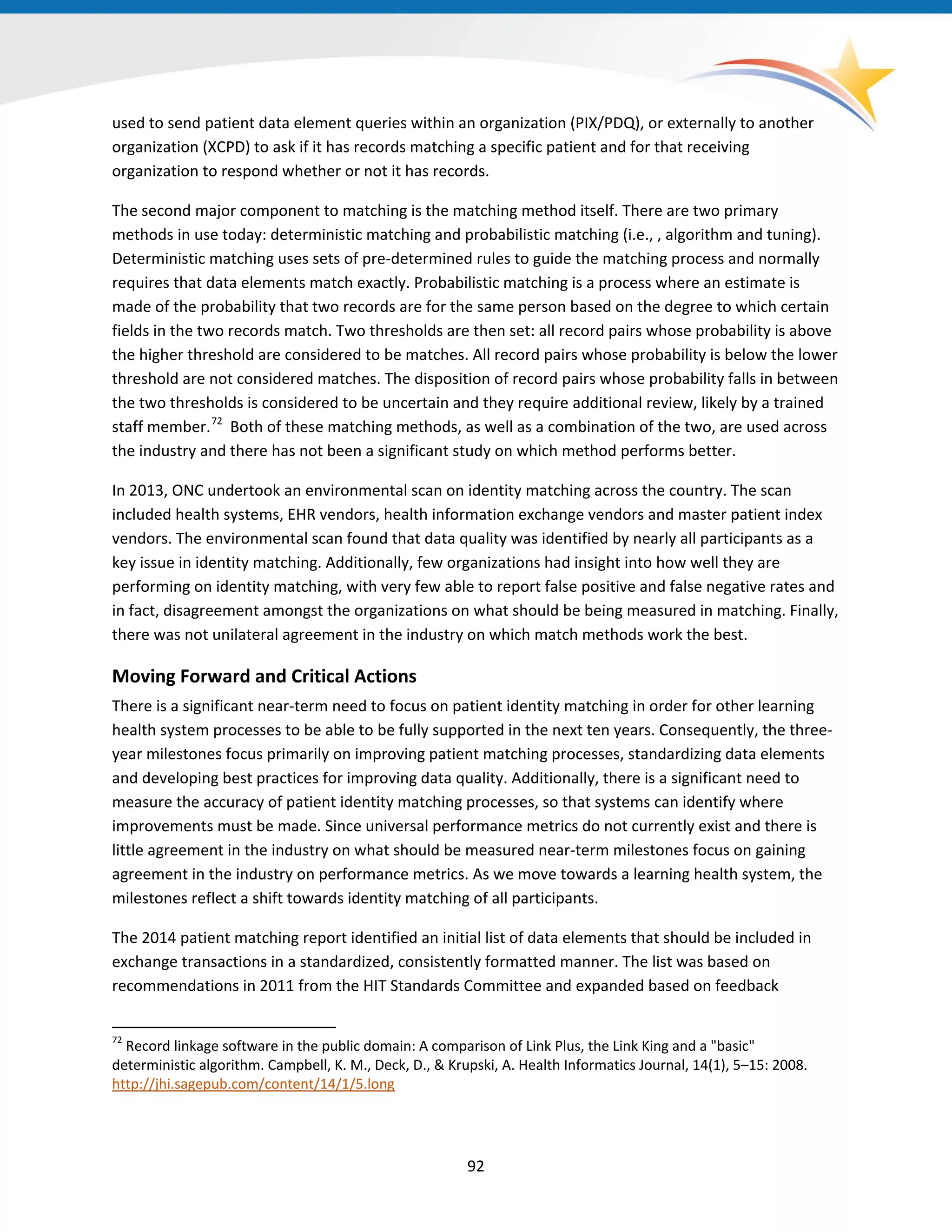 used to send patient data element queries within an organization (PIX/PDQ), or externally to another
organization (XCPD) to ask if it has records matching a specific patient and for that receiving
organization to respond whether or not it has records.
The second major component to matching is the matching method itself. There are two primary
methods in use today: deterministic matching and probabilistic matching (i.e., , algorithm and tuning).
Deterministic matching uses sets of pre-determined rules to guide the matching process and normally
requires that data elements match exactly. Probabilistic matching is a process where an estimate is
made of the probability that two records are for the same person based on the degree to which certain
fields in the two records match. Two thresholds are then set: all record pairs whose probability is above
the higher threshold are considered to be matches. All record pairs whose probability is below the lower
threshold are not considered matches. The disposition of record pairs whose probability falls in between
the two thresholds is considered to be uncertain and they require additional review, likely by a trained
staff member.72
Both of these matching methods, as well as a combination of the two, are used across
the industry and there has not been a significant study on which method performs better.
In 2013, ONC undertook an environmental scan on identity matching across the country. The scan
included health systems, EHR vendors, health information exchange vendors and master patient index
vendors. The environmental scan found that data quality was identified by nearly all participants as a
key issue in identity matching. Additionally, few organizations had insight into how well they are
performing on identity matching, with very few able to report false positive and false negative rates and
in fact, disagreement amongst the organizations on what should be being measured in matching. Finally,
there was not unilateral agreement in the industry on which match methods work the best.
Moving Forward and Critical Actions
There is a significant near-term need to focus on patient identity matching in order for other learning
health system processes to be able to be fully supported in the next ten years. Consequently, the three-
year milestones focus primarily on improving patient matching processes, standardizing data elements
and developing best practices for improving data quality. Additionally, there is a significant need to
measure the accuracy of patient identity matching processes, so that systems can identify where
improvements must be made. Since universal performance metrics do not currently exist and there is
little agreement in the industry on what should be measured near-term milestones focus on gaining
agreement in the industry on performance metrics. As we move towards a learning health system, the
milestones reflect a shift towards identity matching of all participants.
The 2014 patient matching report identified an initial list of data elements that should be included in
exchange transactions in a standardized, consistently formatted manner. The list was based on
recommendations in 2011 from the HIT Standards Committee and expanded based on feedback
72
Record linkage software in the public domain: A comparison of Link Plus, the Link King and a "basic"
deterministic algorithm. Campbell, K. M., Deck, D., & Krupski, A. Health Informatics Journal, 14(1), 5–15: 2008.
http://jhi.sagepub.com/content/14/1/5.long
92
 