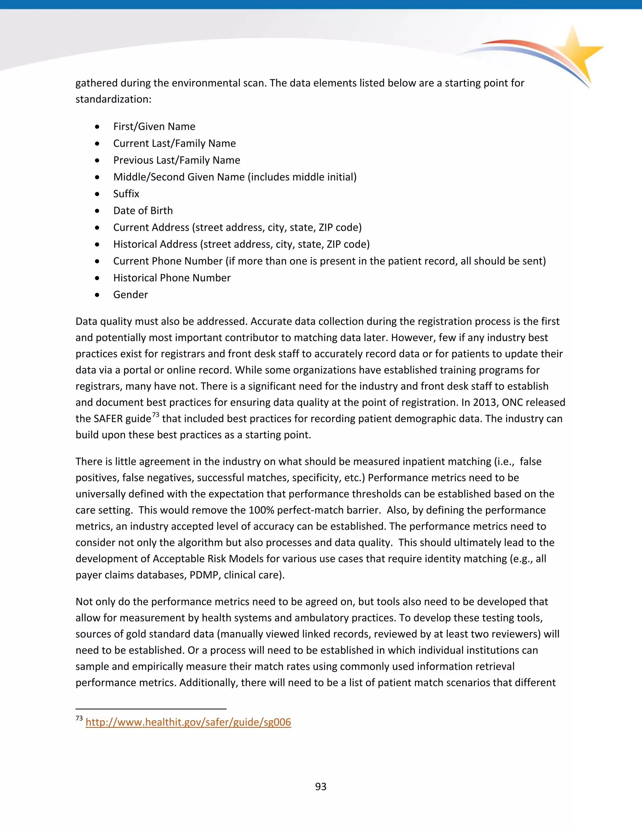 93
gathered during the environmental scan. The data elements listed below are a starting point for
standardization:
• First/Given Name
• Current Last/Family Name
• Previous Last/Family Name
• Middle/Second Given Name (includes middle initial)
• Suffix
• Date of Birth
• Current Address (street address, city, state, ZIP code)
• Historical Address (street address, city, state, ZIP code)
• Current Phone Number (if more than one is present in the patient record, all should be sent)
• Historical Phone Number
• Gender
Data quality must also be addressed. Accurate data collection during the registration process is the first
and potentially most important contributor to matching data later. However, few if any industry best
practices exist for registrars and front desk staff to accurately record data or for patients to update their
data via a portal or online record. While some organizations have established training programs for
registrars, many have not. There is a significant need for the industry and front desk staff to establish
and document best practices for ensuring data quality at the point of registration. In 2013, ONC released
the SAFER guide73
that included best practices for recording patient demographic data. The industry can
build upon these best practices as a starting point.
73
http://www.healthit.gov/safer/guide/sg006
There is little agreement in the industry on what should be measured inpatient matching (i.e., false
positives, false negatives, successful matches, specificity, etc.) Performance metrics need to be
universally defined with the expectation that performance thresholds can be established based on the
care setting. This would remove the 100% perfect-match barrier. Also, by defining the performance
metrics, an industry accepted level of accuracy can be established. The performance metrics need to
consider not only the algorithm but also processes and data quality. This should ultimately lead to the
development of Acceptable Risk Models for various use cases that require identity matching (e.g., all
payer claims databases, PDMP, clinical care).
Not only do the performance metrics need to be agreed on, but tools also need to be developed that
allow for measurement by health systems and ambulatory practices. To develop these testing tools,
sources of gold standard data (manually viewed linked records, reviewed by at least two reviewers) will
need to be established. Or a process will need to be established in which individual institutions can
sample and empirically measure their match rates using commonly used information retrieval
performance metrics. Additionally, there will need to be a list of patient match scenarios that different
 