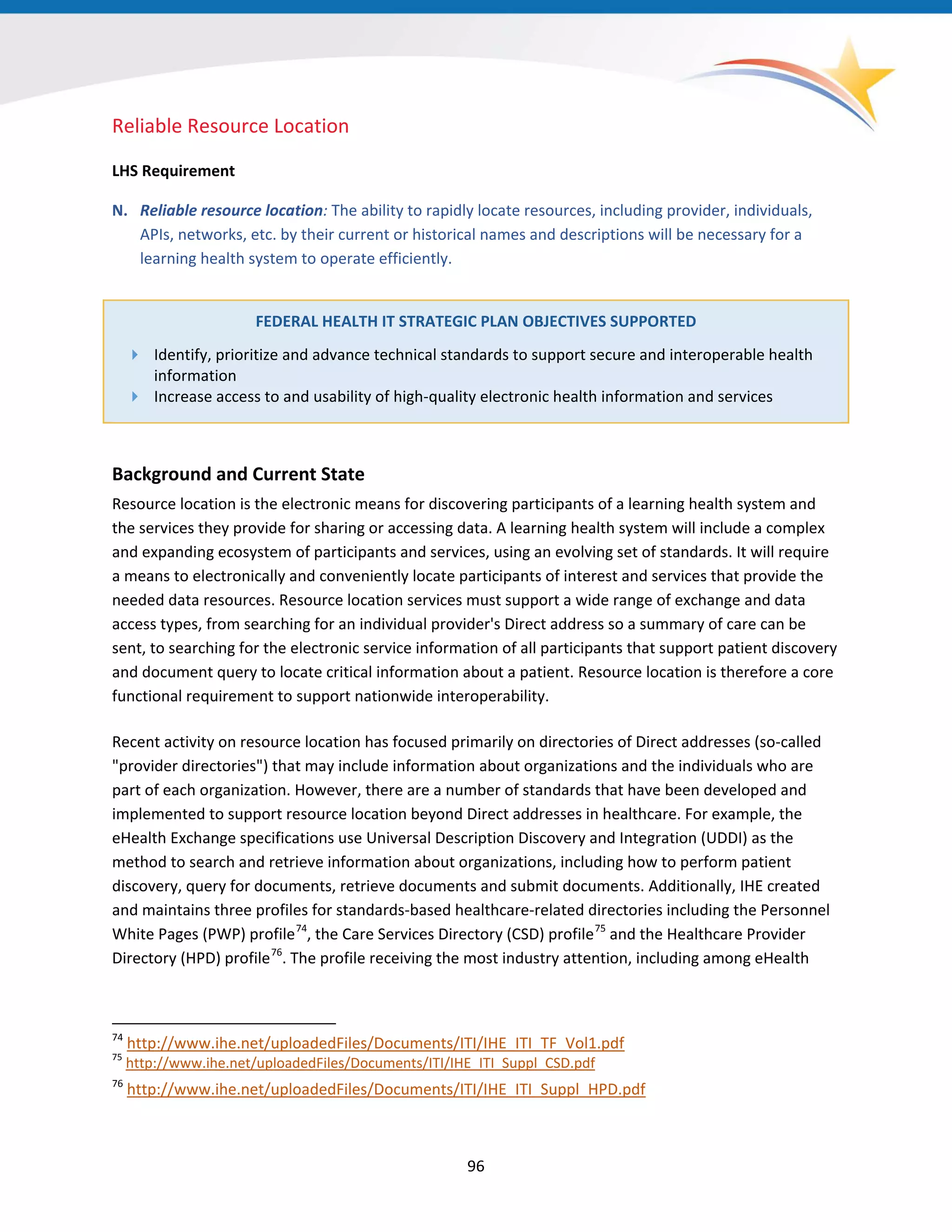96
Reliable Resource Location
LHS Requirement
N. Reliable resource location: The ability to rapidly locate resources, including provider, individuals,
APIs, networks, etc. by their current or historical names and descriptions will be necessary for a
learning health system to operate efficiently.
FEDERAL HEALTH IT STRATEGIC PLAN OBJECTIVES SUPPORTED
 Identify, prioritize and advance technical standards to support secure and interoperable health
information
 Increase access to and usability of high-quality electronic health information and services
Background and Current State
Resource location is the electronic means for discovering participants of a learning health system and
the services they provide for sharing or accessing data. A learning health system will include a complex
and expanding ecosystem of participants and services, using an evolving set of standards. It will require
a means to electronically and conveniently locate participants of interest and services that provide the
needed data resources. Resource location services must support a wide range of exchange and data
access types, from searching for an individual provider's Direct address so a summary of care can be
sent, to searching for the electronic service information of all participants that support patient discovery
and document query to locate critical information about a patient. Resource location is therefore a core
functional requirement to support nationwide interoperability.
Recent activity on resource location has focused primarily on directories of Direct addresses (so-called
"provider directories") that may include information about organizations and the individuals who are
part of each organization. However, there are a number of standards that have been developed and
implemented to support resource location beyond Direct addresses in healthcare. For example, the
eHealth Exchange specifications use Universal Description Discovery and Integration (UDDI) as the
method to search and retrieve information about organizations, including how to perform patient
discovery, query for documents, retrieve documents and submit documents. Additionally, IHE created
and maintains three profiles for standards-based healthcare-related directories including the Personnel
White Pages (PWP) profile74
, the Care Services Directory (CSD) profile75
and the Healthcare Provider
Directory (HPD) profile76
. The profile receiving the most industry attention, including among eHealth
74
http://www.ihe.net/uploadedFiles/Documents/ITI/IHE_ITI_TF_Vol1.pdf
75
http://www.ihe.net/uploadedFiles/Documents/ITI/IHE_ITI_Suppl_CSD.pdf
76
http://www.ihe.net/uploadedFiles/Documents/ITI/IHE_ITI_Suppl_HPD.pdf
 