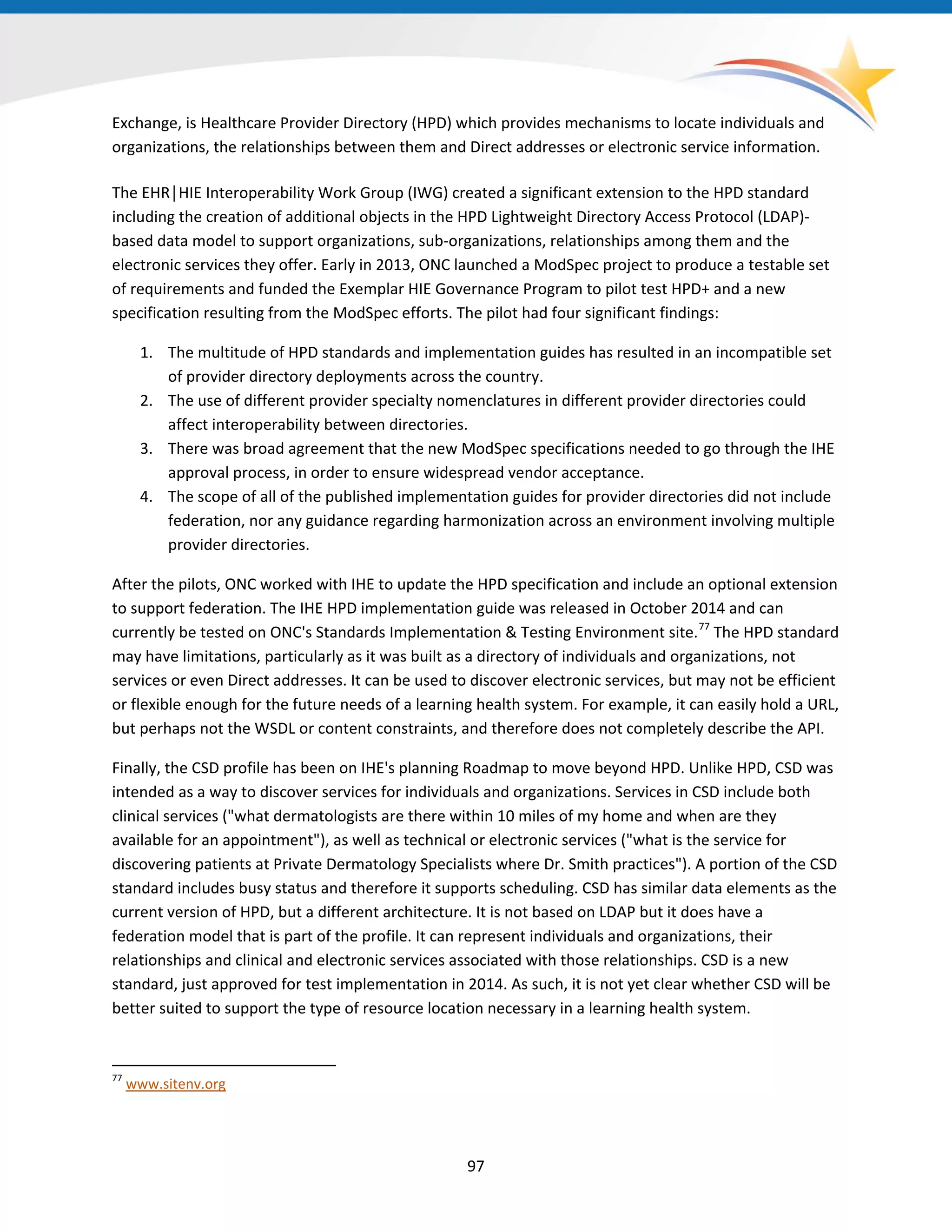 97
Exchange, is Healthcare Provider Directory (HPD) which provides mechanisms to locate individuals and
organizations, the relationships between them and Direct addresses or electronic service information.
The EHR│HIE Interoperability Work Group (IWG) created a significant extension to the HPD standard
including the creation of additional objects in the HPD Lightweight Directory Access Protocol (LDAP)-
based data model to support organizations, sub-organizations, relationships among them and the
electronic services they offer. Early in 2013, ONC launched a ModSpec project to produce a testable set
of requirements and funded the Exemplar HIE Governance Program to pilot test HPD+ and a new
specification resulting from the ModSpec efforts. The pilot had four significant findings:
1. The multitude of HPD standards and implementation guides has resulted in an incompatible set
of provider directory deployments across the country.
2. The use of different provider specialty nomenclatures in different provider directories could
affect interoperability between directories.
3. There was broad agreement that the new ModSpec specifications needed to go through the IHE
approval process, in order to ensure widespread vendor acceptance.
4. The scope of all of the published implementation guides for provider directories did not include
federation, nor any guidance regarding harmonization across an environment involving multiple
provider directories.
After the pilots, ONC worked with IHE to update the HPD specification and include an optional extension
to support federation. The IHE HPD implementation guide was released in October 2014 and can
currently be tested on ONC's Standards Implementation & Testing Environment site.77
The HPD standard
may have limitations, particularly as it was built as a directory of individuals and organizations, not
services or even Direct addresses. It can be used to discover electronic services, but may not be efficient
or flexible enough for the future needs of a learning health system. For example, it can easily hold a URL,
but perhaps not the WSDL or content constraints, and therefore does not completely describe the API.
77
www.sitenv.org
Finally, the CSD profile has been on IHE's planning Roadmap to move beyond HPD. Unlike HPD, CSD was
intended as a way to discover services for individuals and organizations. Services in CSD include both
clinical services ("what dermatologists are there within 10 miles of my home and when are they
available for an appointment"), as well as technical or electronic services ("what is the service for
discovering patients at Private Dermatology Specialists where Dr. Smith practices"). A portion of the CSD
standard includes busy status and therefore it supports scheduling. CSD has similar data elements as the
current version of HPD, but a different architecture. It is not based on LDAP but it does have a
federation model that is part of the profile. It can represent individuals and organizations, their
relationships and clinical and electronic services associated with those relationships. CSD is a new
standard, just approved for test implementation in 2014. As such, it is not yet clear whether CSD will be
better suited to support the type of resource location necessary in a learning health system.
 