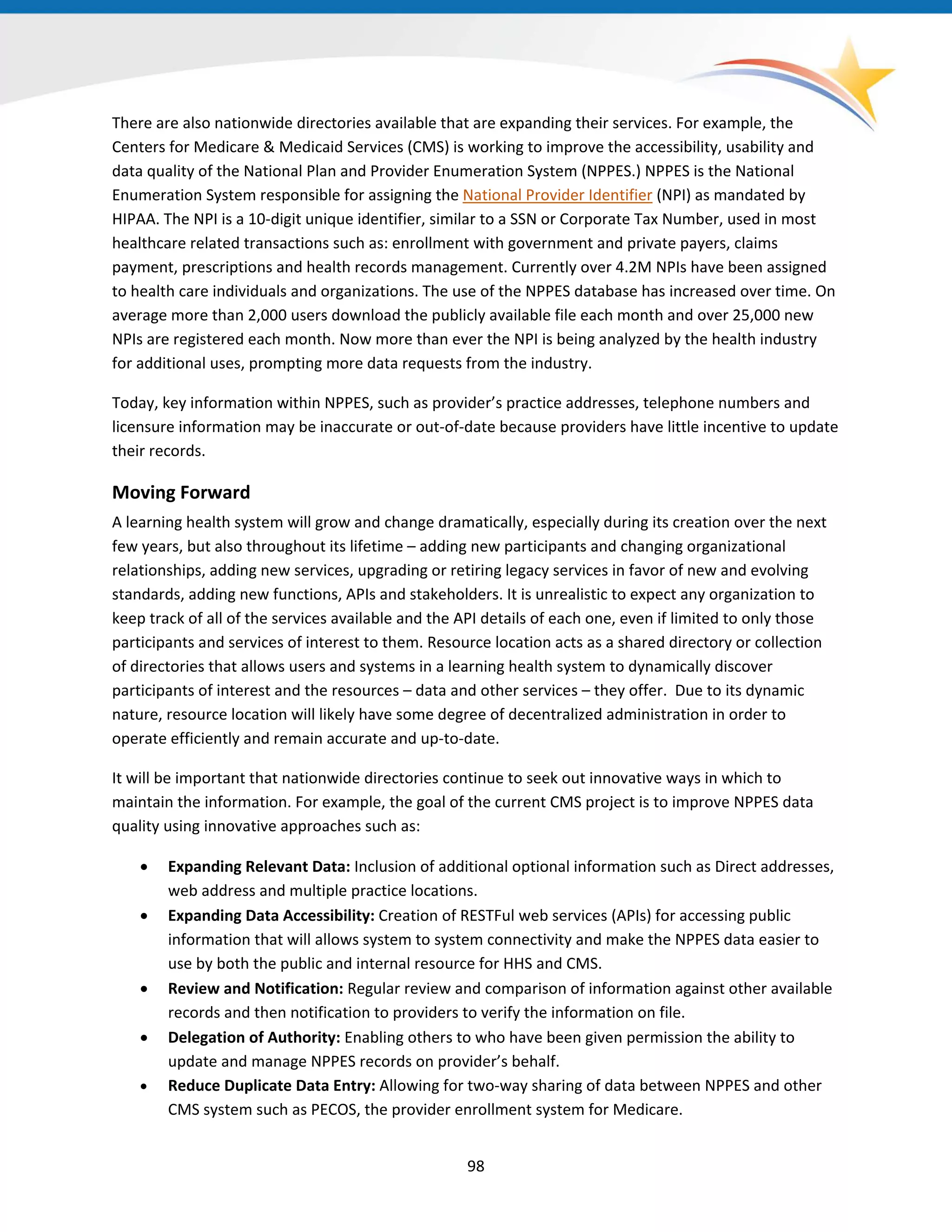 There are also nationwide directories available that are expanding their services. For example, the
Centers for Medicare & Medicaid Services (CMS) is working to improve the accessibility, usability and
data quality of the National Plan and Provider Enumeration System (NPPES.) NPPES is the National
Enumeration System responsible for assigning the National Provider Identifier (NPI) as mandated by
HIPAA. The NPI is a 10-digit unique identifier, similar to a SSN or Corporate Tax Number, used in most
healthcare related transactions such as: enrollment with government and private payers, claims
payment, prescriptions and health records management. Currently over 4.2M NPIs have been assigned
to health care individuals and organizations. The use of the NPPES database has increased over time. On
average more than 2,000 users download the publicly available file each month and over 25,000 new
NPIs are registered each month. Now more than ever the NPI is being analyzed by the health industry
for additional uses, prompting more data requests from the industry.
Today, key information within NPPES, such as provider’s practice addresses, telephone numbers and
licensure information may be inaccurate or out-of-date because providers have little incentive to update
their records.
Moving Forward
A learning health system will grow and change dramatically, especially during its creation over the next
few years, but also throughout its lifetime – adding new participants and changing organizational
relationships, adding new services, upgrading or retiring legacy services in favor of new and evolving
standards, adding new functions, APIs and stakeholders. It is unrealistic to expect any organization to
keep track of all of the services available and the API details of each one, even if limited to only those
participants and services of interest to them. Resource location acts as a shared directory or collection
of directories that allows users and systems in a learning health system to dynamically discover
participants of interest and the resources – data and other services – they offer. Due to its dynamic
nature, resource location will likely have some degree of decentralized administration in order to
operate efficiently and remain accurate and up-to-date.
It will be important that nationwide directories continue to seek out innovative ways in which to
maintain the information. For example, the goal of the current CMS project is to improve NPPES data
quality using innovative approaches such as:
• Expanding Relevant Data: Inclusion of additional optional information such as Direct addresses,
web address and multiple practice locations.
• Expanding Data Accessibility: Creation of RESTFul web services (APIs) for accessing public
information that will allows system to system connectivity and make the NPPES data easier to
use by both the public and internal resource for HHS and CMS.
• Review and Notification: Regular review and comparison of information against other available
records and then notification to providers to verify the information on file.
• Delegation of Authority: Enabling others to who have been given permission the ability to
update and manage NPPES records on provider’s behalf.
• Reduce Duplicate Data Entry: Allowing for two-way sharing of data between NPPES and other
CMS system such as PECOS, the provider enrollment system for Medicare.
98
 