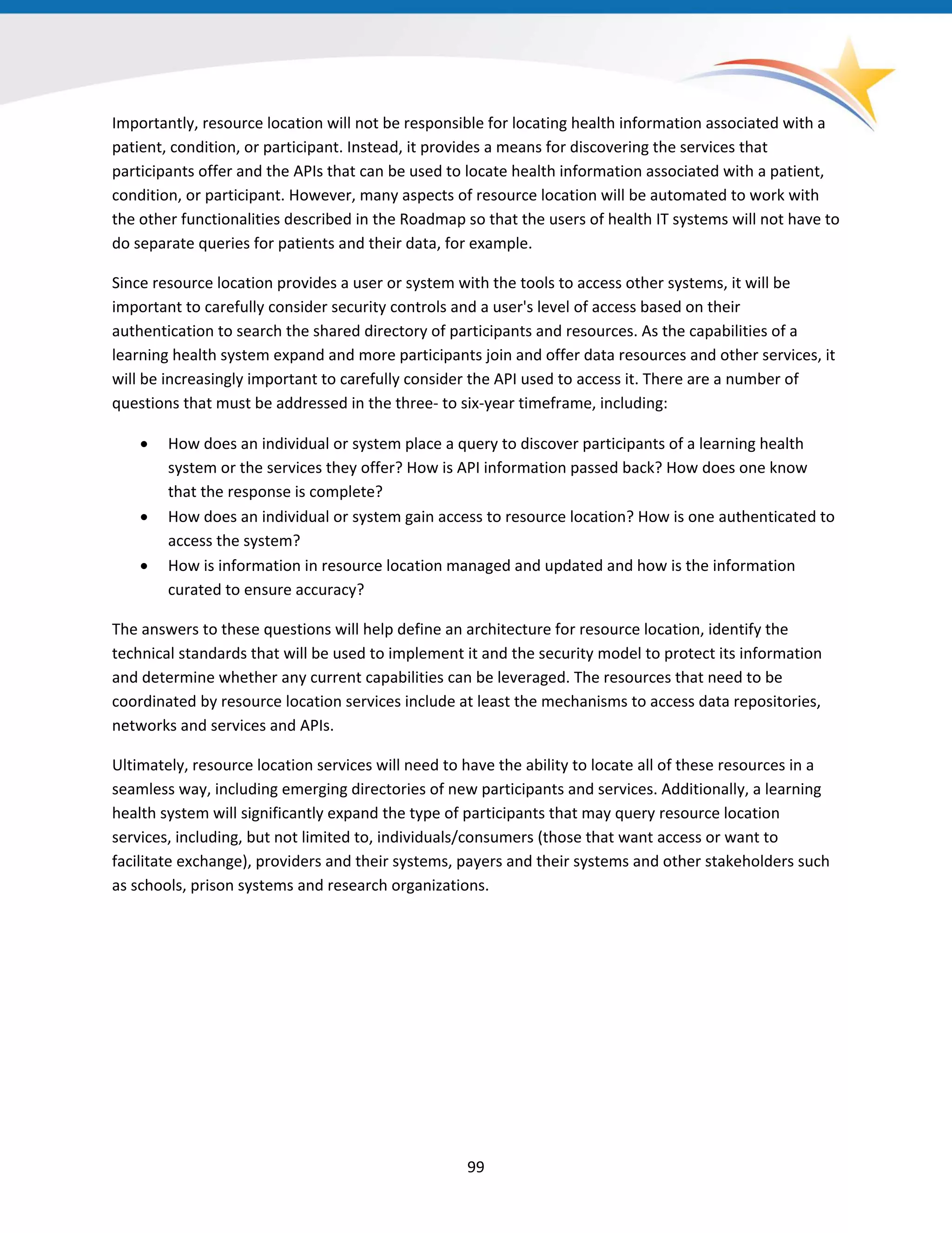 Importantly, resource location will not be responsible for locating health information associated with a
patient, condition, or participant. Instead, it provides a means for discovering the services that
participants offer and the APIs that can be used to locate health information associated with a patient,
condition, or participant. However, many aspects of resource location will be automated to work with
the other functionalities described in the Roadmap so that the users of health IT systems will not have to
do separate queries for patients and their data, for example.
Since resource location provides a user or system with the tools to access other systems, it will be
important to carefully consider security controls and a user's level of access based on their
authentication to search the shared directory of participants and resources. As the capabilities of a
learning health system expand and more participants join and offer data resources and other services, it
will be increasingly important to carefully consider the API used to access it. There are a number of
questions that must be addressed in the three- to six-year timeframe, including:
• How does an individual or system place a query to discover participants of a learning health
system or the services they offer? How is API information passed back? How does one know
that the response is complete?
• How does an individual or system gain access to resource location? How is one authenticated to
access the system?
• How is information in resource location managed and updated and how is the information
curated to ensure accuracy?
The answers to these questions will help define an architecture for resource location, identify the
technical standards that will be used to implement it and the security model to protect its information
and determine whether any current capabilities can be leveraged. The resources that need to be
coordinated by resource location services include at least the mechanisms to access data repositories,
networks and services and APIs.
Ultimately, resource location services will need to have the ability to locate all of these resources in a
seamless way, including emerging directories of new participants and services. Additionally, a learning
health system will significantly expand the type of participants that may query resource location
services, including, but not limited to, individuals/consumers (those that want access or want to
facilitate exchange), providers and their systems, payers and their systems and other stakeholders such
as schools, prison systems and research organizations.
99
 