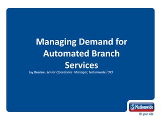 Managing Demand for
Automated Branch
Services
Jay Bourne, Senior Operations Manager, Nationwide (UK)
 