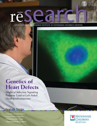 research
             A P u b l ic At i o n o f T he R es e aR c h I nsT I T u T e aT naT I o nw I d e c h I l d Re n’s h o sp I Tal




Genetics of
Heart Defects
Might a Defective Signaling
Pathway Lead to Left-Sided
Heart Malformations?


feature Stories
• Genetics of Heart Defects
• Classifying Concussions
• Disarming Killer T Cells
• Bypassing the Brain’s Barrier
 