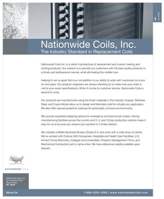 About Us
                                                                                                                                            1




                         Nationwide Coils, Inc.
                         The Industry Standard in Replacement Coils

                         Nationwide Coils Inc. is a direct manufacturer of replacement and custom heating and
                         cooling products. Our mission is to provide our customers with the best quality products in
                         a timely and professional manner, while eliminating the middle man.

                         Helping to set us apart from our competition is our ability to work with customers on a one
                         on one basis. Our program engineers are always standing by to make sure your order is
                         met to your exact specifications. When it comes to customer service, Nationwide Coils is
                         second to none.

                         Our products are manufactured using the finest materials in the industry. Copper, Stainless
                         Steel, and Cupro-Nickel allow us to design and fabricate coils for virtually any application.
                         We also offer special protective coatings for particularly corrosive environments.

                         We provide expedited shipping options for emergency and last minute orders. Having
                         manufacturing facilities across the country and 3, 5, and 10 day production options make it
                         easy for us to be sure you receive your product in a timely fashion.

                         We maintain a Better Business Bureau Grade of A, and work with a wide array of clients.
                         We’ve worked with Fortune 500 Companies, Hospitals and Heath Care Facilities, U.S.
                         Armed Forces Branches, Colleges and Universities, Property Management Firms, and
                         Mechanical Contractors just to name a few. We have references readily available upon
                         request.




Nationwide Coils, Inc.
24 Foxwood Circle
Mount Kisco,
NY 10549



About Us                                                       1 - 8 8 8 - C O I L - P R O | w w w. n a t i o n w i d e c o i l s . c o m
 