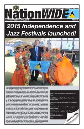 NationWIDE
NationWIDE
THE OFFICIAL NEWS MAGAZINE OF THE GOVERNMENT OF SAINT LUCIA
n
W
HAT’S
INSIDE
The Prime Minister has much to celebrate today. Following on a similar outlook outlined
in the Prime Minister’s 2015 New Year Address and the record 6% growth in tourism
figures in 2014 over 2015, First Citizens Investment Services (a regional private finance
and economic institution also operating here) is predicting lower fuel prices and
increasing visitor numbers will help lead to a turnaround to positive economic growth
before the next General Elections. The fiscal pruning of the past three years is finally
taking the country around the curve and policies continue to be put in place to ensure
proper transition to better for all. With investor confidence back on track, the Prime
Minister (with his Cabinet) continues to seek, attract and invite new investors, as with
the visiting Taiwanese business delegation earlier this week (See Page 12). But while
the PM (with his Government) continues to labour to better fix the economy, he can
still occasionally find time to help his people celebrate the nation’s good fortunes over
the past three years (above). Following the best Christmas and New Year celebrations
in a long time and a special Nobel Laureates Week that celebrated a centennial and
started a new national monument, the island is now welcoming neighbouring sister-isle
Martinique into the OECS (See Pages 3 and 4) and bracing for Independence and Jazz
2015 (Story on Page 12). Saint Lucia is a nation of people who work hard and play hard.
But increasingly too, we are behaving better with and to each other, evidenced by the
reduction in all major crimes last year -- and last month being the first homicide-free
January in the past 15 years (See Page 4). This edition of Nationwide celebrates the
Excellence in Education of our students with a special supplement (Pages 8-12), as well
as coverage of the two special Climate Change gatherings recently held here (Page 6).
It’s also been one full year since Nina Compton put Saint Lucia on the global culinary
map and this issue features one of her many recent exploits as the island’s Culinary
Ambassador to the World (Page 7). Sift through the following pages and enjoy this
latest issue of your weekly colourful accounts of what the Government of Saint Lucia
has been saying and doing at home and abroad during the past seven days. Enjoy the
edification. Happy Reading! And catch-up with NationwideTV daily on NTN!
What Caring and Sharing Governments Do! -
Page 2
WASCO Signs MOU for Better Water Works on
Roads - Page 3
Saint Lucia Attended High Level ICAO Conference -
Page 4
Consultancy Commences on Financing Universal
Health - Page 5
World Wetlands Day Observed - Page 6
RC Boys Honoured for
Academic Excellence -
Page 8
SATURDAY FEBRUARY 7, 2015 WEEKLY
2015 Independence and
Jazz Festivals launched!
 