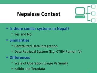 Nepalese Context
• Is there similar systems in Nepal?
• Yes and No
• Similarities
• Centralized Data Integration
• Data Retrieval System (E.g. CTBN Pumori IV)
• Differences
• Scale of Operation (Large Vs Small)
• Kalido and Teradata
 
