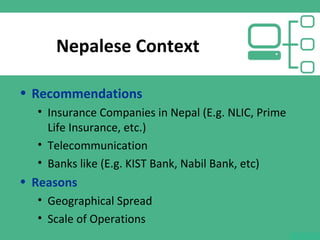 Nepalese Context
• Recommendations
• Insurance Companies in Nepal (E.g. NLIC, Prime
Life Insurance, etc.)
• Telecommunication
• Banks like (E.g. KIST Bank, Nabil Bank, etc)
• Reasons
• Geographical Spread
• Scale of Operations
 