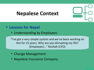 Nepalese Context
• Lessons for Nepal
• Understanding by Employees
• Change Management
• Nepalese Insurance Company
“I’ve got a very simple system and we’ve been working on
this for 15 years. Why are you disrupting my life?
(Employee)...” Roshalt (CFO)
 