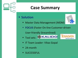 Case Summary
• Solution
• Master Data Management (MDM)
• FOCUS (Faster On-line Customer-driven
User-friendly Streamlined)
• Tool sets
• IT Team Leader- Vikas Gopal
• 24-month
• SUCCESSFUL
 