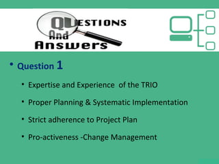 • Question 1
• Expertise and Experience of the TRIO
• Proper Planning & Systematic Implementation
• Strict adherence to Project Plan
• Pro-activeness -Change Management
 
