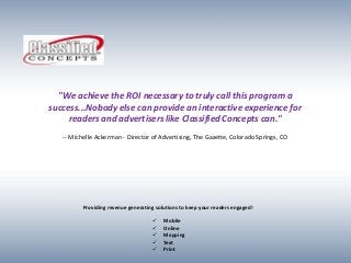 "We achieve the ROI necessary to truly call this program a
success...Nobody else can provide an interactive experience for
     readers and advertisers like Classified Concepts can."
   -- Michelle Ackerman - Director of Advertising, The Gazette, Colorado Springs, CO




          Providing revenue generating solutions to keep your readers engaged!

                                         Mobile
                                         Online
                                         Mapping
                                         Text
                                         Print
 