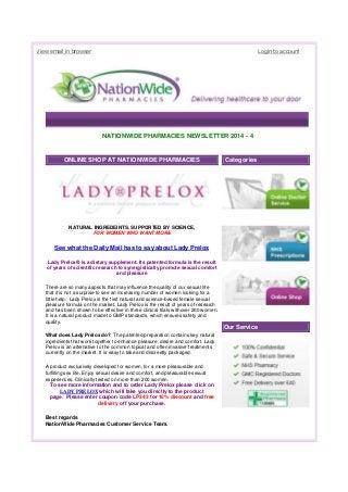 View email in browser Login to account
NATIONWIDE PHARMACIES NEWSLETTER 2014 - 4
ONLINE SHOP AT NATIONWIDE PHARMACIES
NATURAL INGREDEINTS, SUPPORTED BY SCIENCE,
FOR WOMEN WHO WANT MORE
See what the Daily Mail has to say about Lady Prelox
Lady Prelox® is a dietary supplement. Its patented formula is the result
of years of scientific research to synergistically promote sexual comfort
and pleasure
There are so many aspects that may influence the quality of our sexual life
that it is not a surprise to see an increasing number of women looking for a
little help. Lady Prelox is the first natural and science-based female sexual
pleasure formula on the market. Lady Prelox is the result of years of research
and has been shown to be effective in three clinical trials withover 200 women.
It is a natural product made to GMP standards, which ensures safety and
quality.
What does Lady Prelox do? The patented preparation contains key natural
ingredients that work together to enhance pleasure, desire and comfort. Lady
Prelox is an alternative to the common topical and often invasive treatments
currently on the market. It is easy to take and discreetly packaged.
A product exclusively developed for women, for a more pleasurable and
fulfilling sex life. Enjoy sexual desire and comfort, and pleasurable sexual
experiences. Clinically tested on more than 200 women.
To see more information and to order Lady Prelox please click on
LADY PRELOX which will take you directly to the product
page. Please enter coupon code LP343 for 10% discount and free
delivery off your purchase.
Best regards
NationWide Pharmacies Customer Service Team.
Categories
Our Service
 