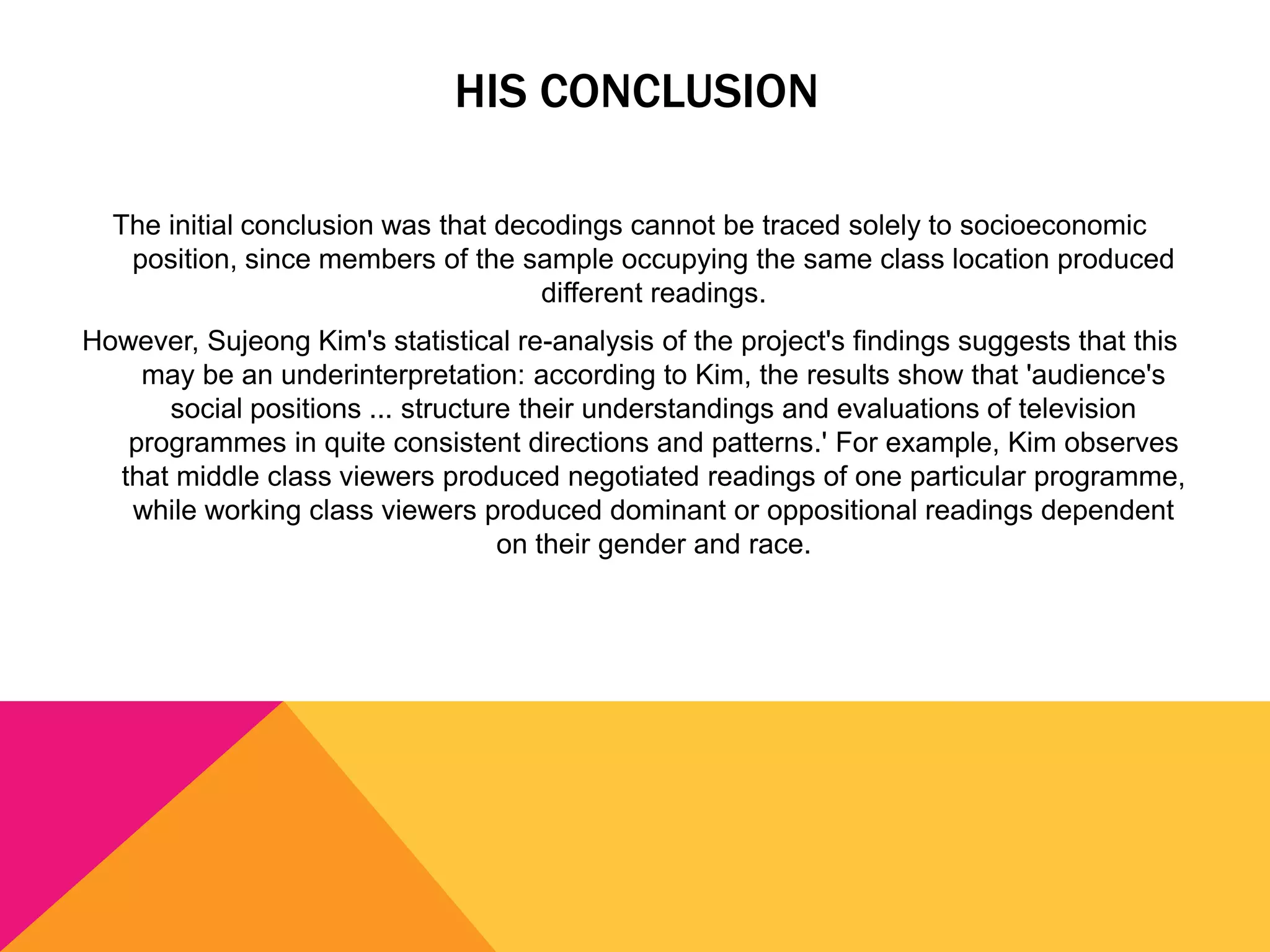 HIS CONCLUSION
The initial conclusion was that decodings cannot be traced solely to socioeconomic
position, since members of the sample occupying the same class location produced
different readings.

However, Sujeong Kim's statistical re-analysis of the project's findings suggests that this
may be an underinterpretation: according to Kim, the results show that 'audience's
social positions ... structure their understandings and evaluations of television
programmes in quite consistent directions and patterns.' For example, Kim observes
that middle class viewers produced negotiated readings of one particular programme,
while working class viewers produced dominant or oppositional readings dependent
on their gender and race.

 