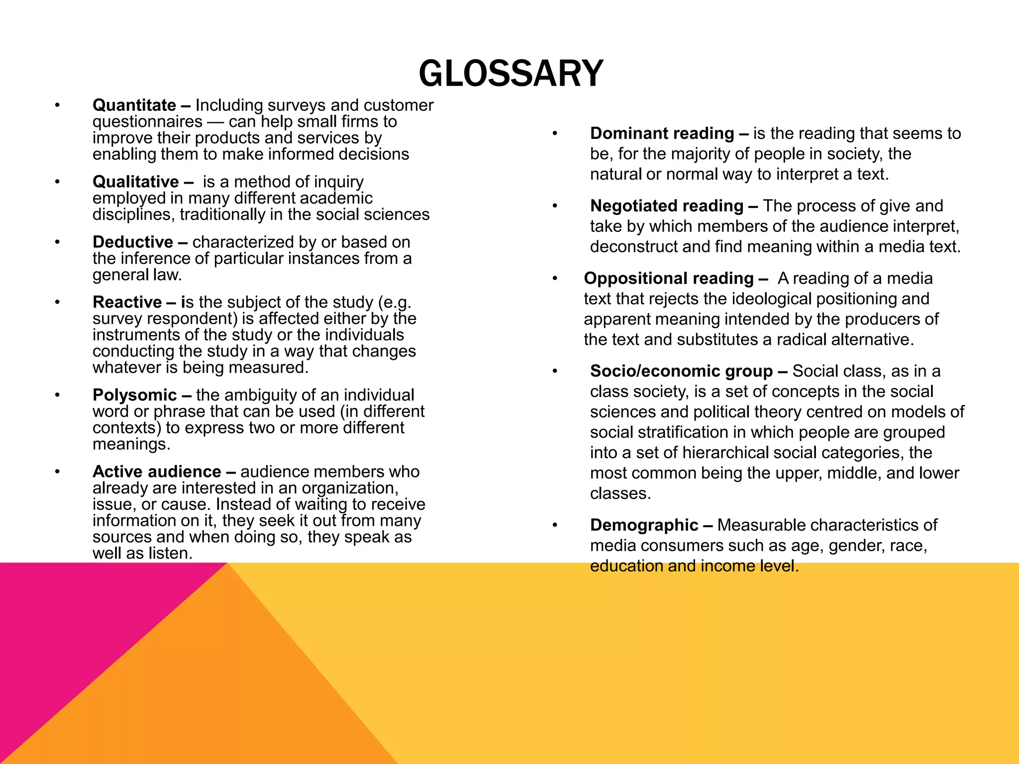 GLOSSARY
•

•

•
•

Quantitate – Including surveys and customer
questionnaires — can help small firms to
improve their products and services by
enabling them to make informed decisions

•

Qualitative – is a method of inquiry
employed in many different academic
disciplines, traditionally in the social sciences

Dominant reading – is the reading that seems to
be, for the majority of people in society, the
natural or normal way to interpret a text.

•

Deductive – characterized by or based on
the inference of particular instances from a
general law.

Negotiated reading – The process of give and
take by which members of the audience interpret,
deconstruct and find meaning within a media text.

•

Reactive – is the subject of the study (e.g.
survey respondent) is affected either by the
instruments of the study or the individuals
conducting the study in a way that changes
whatever is being measured.

•

Socio/economic group – Social class, as in a
class society, is a set of concepts in the social
sciences and political theory centred on models of
social stratification in which people are grouped
into a set of hierarchical social categories, the
most common being the upper, middle, and lower
classes.

•

Demographic – Measurable characteristics of
media consumers such as age, gender, race,
education and income level.

•

Polysomic – the ambiguity of an individual
word or phrase that can be used (in different
contexts) to express two or more different
meanings.

•

Active audience – audience members who
already are interested in an organization,
issue, or cause. Instead of waiting to receive
information on it, they seek it out from many
sources and when doing so, they speak as
well as listen.

Oppositional reading – A reading of a media
text that rejects the ideological positioning and
apparent meaning intended by the producers of
the text and substitutes a radical alternative.

 