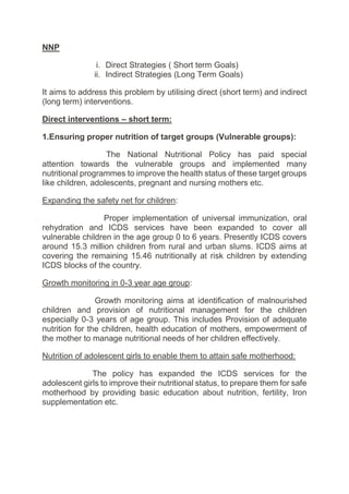NNP
i. Direct Strategies ( Short term Goals)
ii. Indirect Strategies (Long Term Goals)
It aims to address this problem by utilising direct (short term) and indirect
(long term) interventions.
Direct interventions – short term:
1.Ensuring proper nutrition of target groups (Vulnerable groups):
The National Nutritional Policy has paid special
attention towards the vulnerable groups and implemented many
nutritional programmes to improve the health status of these target groups
like children, adolescents, pregnant and nursing mothers etc.
Expanding the safety net for children:
Proper implementation of universal immunization, oral
rehydration and ICDS services have been expanded to cover all
vulnerable children in the age group 0 to 6 years. Presently ICDS covers
around 15.3 million children from rural and urban slums. ICDS aims at
covering the remaining 15.46 nutritionally at risk children by extending
ICDS blocks of the country.
Growth monitoring in 0-3 year age group:
Growth monitoring aims at identification of malnourished
children and provision of nutritional management for the children
especially 0-3 years of age group. This includes Provision of adequate
nutrition for the children, health education of mothers, empowerment of
the mother to manage nutritional needs of her children effectively.
Nutrition of adolescent girls to enable them to attain safe motherhood:
The policy has expanded the ICDS services for the
adolescent girls to improve their nutritional status, to prepare them for safe
motherhood by providing basic education about nutrition, fertility, Iron
supplementation etc.
 