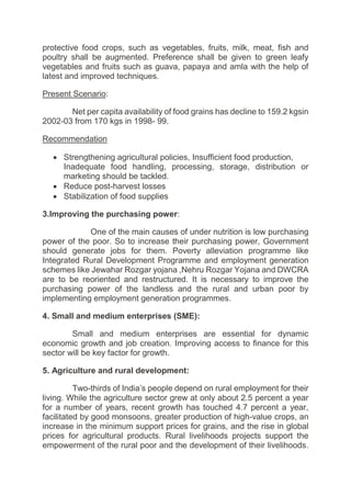 protective food crops, such as vegetables, fruits, milk, meat, fish and
poultry shall be augmented. Preference shall be given to green leafy
vegetables and fruits such as guava, papaya and amla with the help of
latest and improved techniques.
Present Scenario:
Net per capita availability of food grains has decline to 159.2 kgsin
2002-03 from 170 kgs in 1998- 99.
Recommendation
 Strengthening agricultural policies, Insufficient food production,
Inadequate food handling, processing, storage, distribution or
marketing should be tackled.
 Reduce post-harvest losses
 Stabilization of food supplies
3.Improving the purchasing power:
One of the main causes of under nutrition is low purchasing
power of the poor. So to increase their purchasing power, Government
should generate jobs for them. Poverty alleviation programme like
Integrated Rural Development Programme and employment generation
schemes like Jewahar Rozgar yojana ,Nehru Rozgar Yojana and DWCRA
are to be reoriented and restructured. It is necessary to improve the
purchasing power of the landless and the rural and urban poor by
implementing employment generation programmes.
4. Small and medium enterprises (SME):
Small and medium enterprises are essential for dynamic
economic growth and job creation. Improving access to finance for this
sector will be key factor for growth.
5. Agriculture and rural development:
Two-thirds of India’s people depend on rural employment for their
living. While the agriculture sector grew at only about 2.5 percent a year
for a number of years, recent growth has touched 4.7 percent a year,
facilitated by good monsoons, greater production of high-value crops, an
increase in the minimum support prices for grains, and the rise in global
prices for agricultural products. Rural livelihoods projects support the
empowerment of the rural poor and the development of their livelihoods.
 