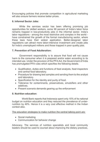 Encouraging policies that promote competition in agricultural marketing
will also ensure farmers receive better prices.
6. Informal Sector Jobs:
While the services sector has been offering promising job
opportunities for skilled workers, some 90 percent of India’s labor force
remains trapped in low-productivity jobs in the informal sector. India’s
labor regulations - among the most restrictive and complex in the world -
have constrained the growth of the formal manufacturing sector, where
these laws have their widest application. Better-designed labor
regulations can attract more labor-intensive investment and create jobs
for India’s unemployed millions and those trapped in poor quality jobs.
7. Prevention of Food Adulteration:
Government responsibility is to assure that food will not cause
harm to the consumer when it is prepared and/or eaten according to its
intended use. Under the provision of the PFA Act, the Government of India
has promulgated PFA rules which specifies the following details.
 Qualification, duties and functions of food analysts, food inspectors
and central food laboratory.
 Procedure for drawing test samples and sending them to the analyst
and laboratory.
 Specification for the identity and purity of food.
 Tolerance for contaminants, preservatives, emulsifiers and other
additives.
 Present scenario demands gearing up the enforcement
8. Nutrition education:
World Bank reports that Indonesia spent only 15% of its national
budget on nutrition education and they reduced the prevalence of under-
nutrition by 40%. Hence it is a very cost effective method in the Indian
context also.
The education strategies to make nutrition the central talking point are:
 Social marketing
 Communication for behavior change
Advocacy. The services of nutrition specialists and local community
leaders should be used to counsel about improving the dietary practices,
 