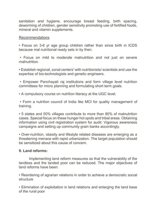 sanitation and hygiene, encourage breast feeding, birth spacing,
deworming of children, gender sensitivity promoting use of fortified foods,
mineral and vitamin supplements.
Recommendations
• Focus on 3-6 yr age group children rather than since birth in ICDS
because mal nutritional ready sets in by then.
• Focus on mild to moderate malnutrition and not just on severe
malnutrition.
• Establish regional, zonal centers' with nutritionists/ scientists and use the
expertise of bio-technologists and genetic engineers.
• Empower Panchayati raj institutions and form village level nutrition
committees for micro planning and formulating short term goals.
• A compulsory course on nutrition literacy at the UGC level.
• Form a nutrition council of India like MCI for quality management of
training.
• 5 states and 50% villages contribute to more than 80% of malnutrition
cases. Special focus on these hunger hot spots and tribal areas. Obtaining
information using civil registration system for audit. Vigorous awareness
campaigns and setting up community grain banks accordingly.
• Over-nutrition, obesity and lifestyle related diseases are emerging as a
threatening menace with rapid urbanization. The target population should
be sensitized about this cause of concern.
9. Land reforms:
Implementing land reform measures so that the vulnerability of the
landless and the landed poor can be reduced. The major objectives of
land reforms have been:
• Reordering of agrarian relations in order to achieve a democratic social
structure
• Elimination of exploitation in land relations and enlarging the land base
of the rural poor
 