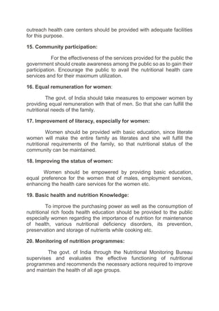 outreach health care centers should be provided with adequate facilities
for this purpose.
15. Community participation:
For the effectiveness of the services provided for the public the
government should create awareness among the public so as to gain their
participation. Encourage the public to avail the nutritional health care
services and for their maximum utilization.
16. Equal remuneration for women:
The govt. of India should take measures to empower women by
providing equal remuneration with that of men. So that she can fulfill the
nutritional needs of the family.
17. Improvement of literacy, especially for women:
Women should be provided with basic education, since literate
women will make the entire family as literates and she will fulfill the
nutritional requirements of the family, so that nutritional status of the
community can be maintained.
18. Improving the status of women:
Women should be empowered by providing basic education,
equal preference for the women that of males, employment services,
enhancing the health care services for the women etc.
19. Basic health and nutrition Knowledge:
To improve the purchasing power as well as the consumption of
nutritional rich foods health education should be provided to the public
especially women regarding the importance of nutrition for maintenance
of health, various nutritional deficiency disorders, its prevention,
preservation and storage of nutrients while cooking etc.
20. Monitoring of nutrition programmes:
The govt. of India through the Nutritional Monitoring Bureau
supervises and evaluates the effective functioning of nutritional
programmes and recommends the necessary actions required to improve
and maintain the health of all age groups.
 