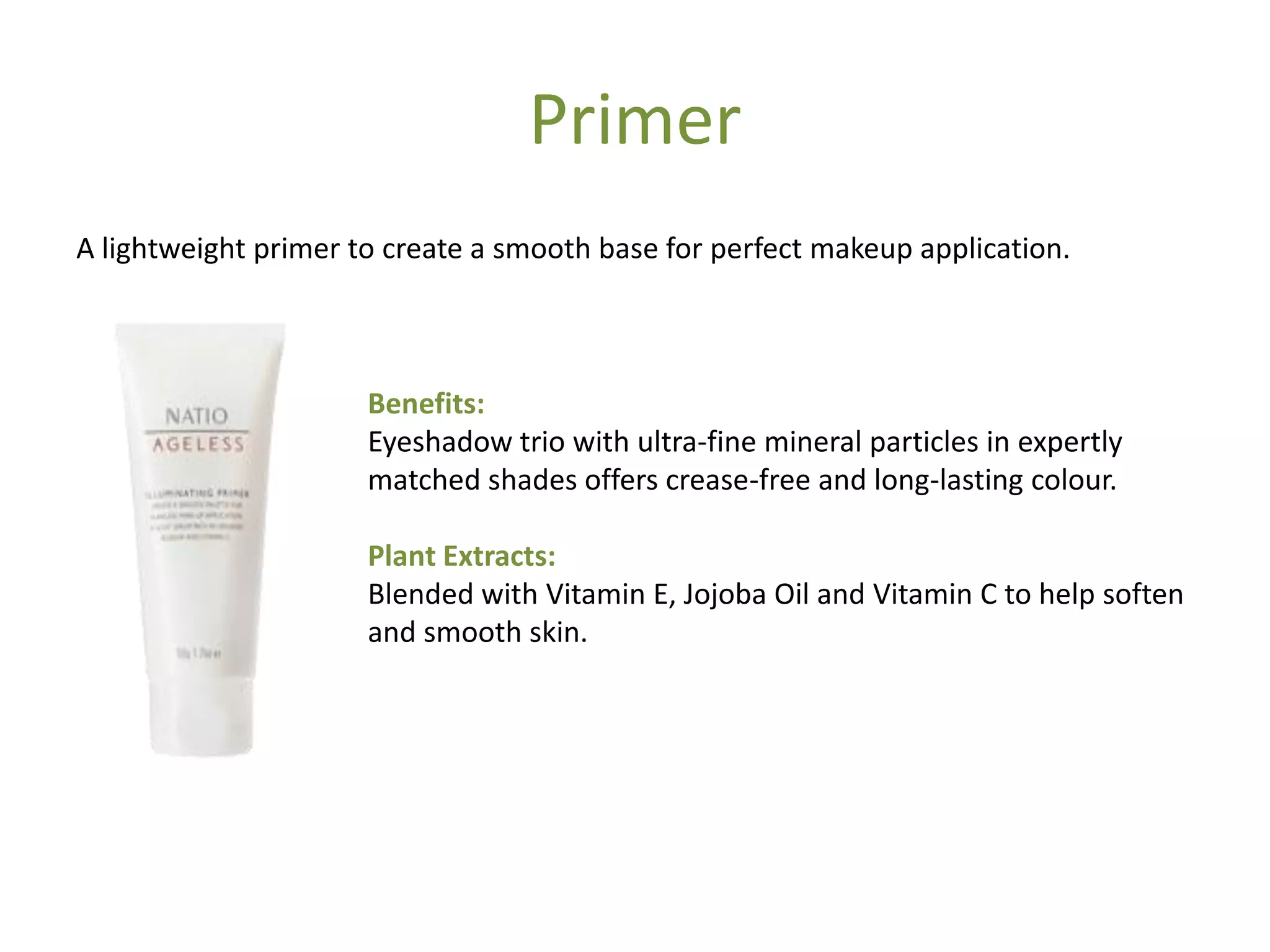 Primer
A lightweight primer to create a smooth base for perfect makeup application.
Benefits:
Eyeshadow trio with ultra-fine mineral particles in expertly
matched shades offers crease-free and long-lasting colour.
Plant Extracts:
Blended with Vitamin E, Jojoba Oil and Vitamin C to help soften
and smooth skin.
 