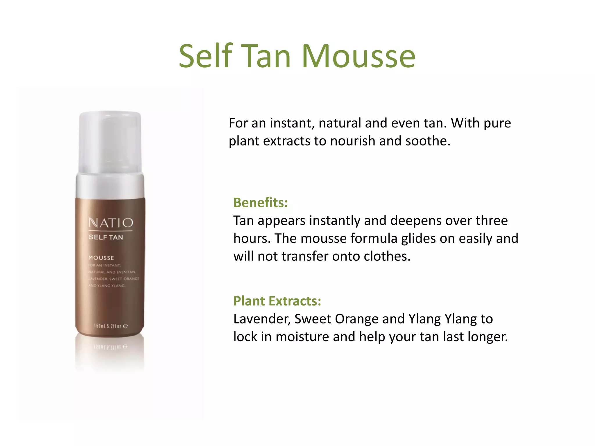 Self Tan Mousse
For an instant, natural and even tan. With pure
plant extracts to nourish and soothe.
Benefits:
Tan appears instantly and deepens over three
hours. The mousse formula glides on easily and
will not transfer onto clothes.
Plant Extracts:
Lavender, Sweet Orange and Ylang Ylang to
lock in moisture and help your tan last longer.
 