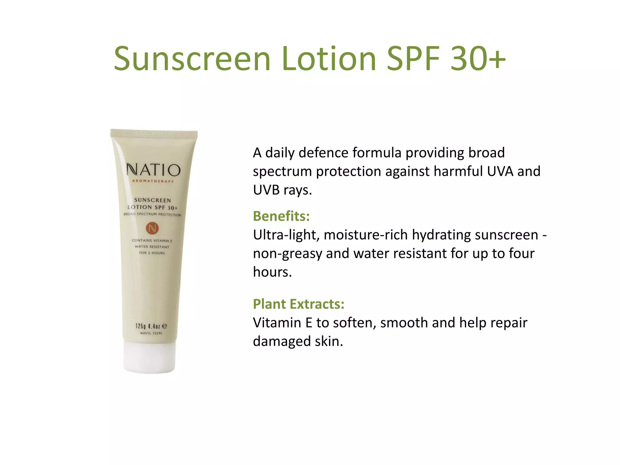 Sunscreen Lotion SPF 30+
A daily defence formula providing broad
spectrum protection against harmful UVA and
UVB rays.
Benefits:
Ultra-light, moisture-rich hydrating sunscreen -
non-greasy and water resistant for up to four
hours.
Plant Extracts:
Vitamin E to soften, smooth and help repair
damaged skin.
 