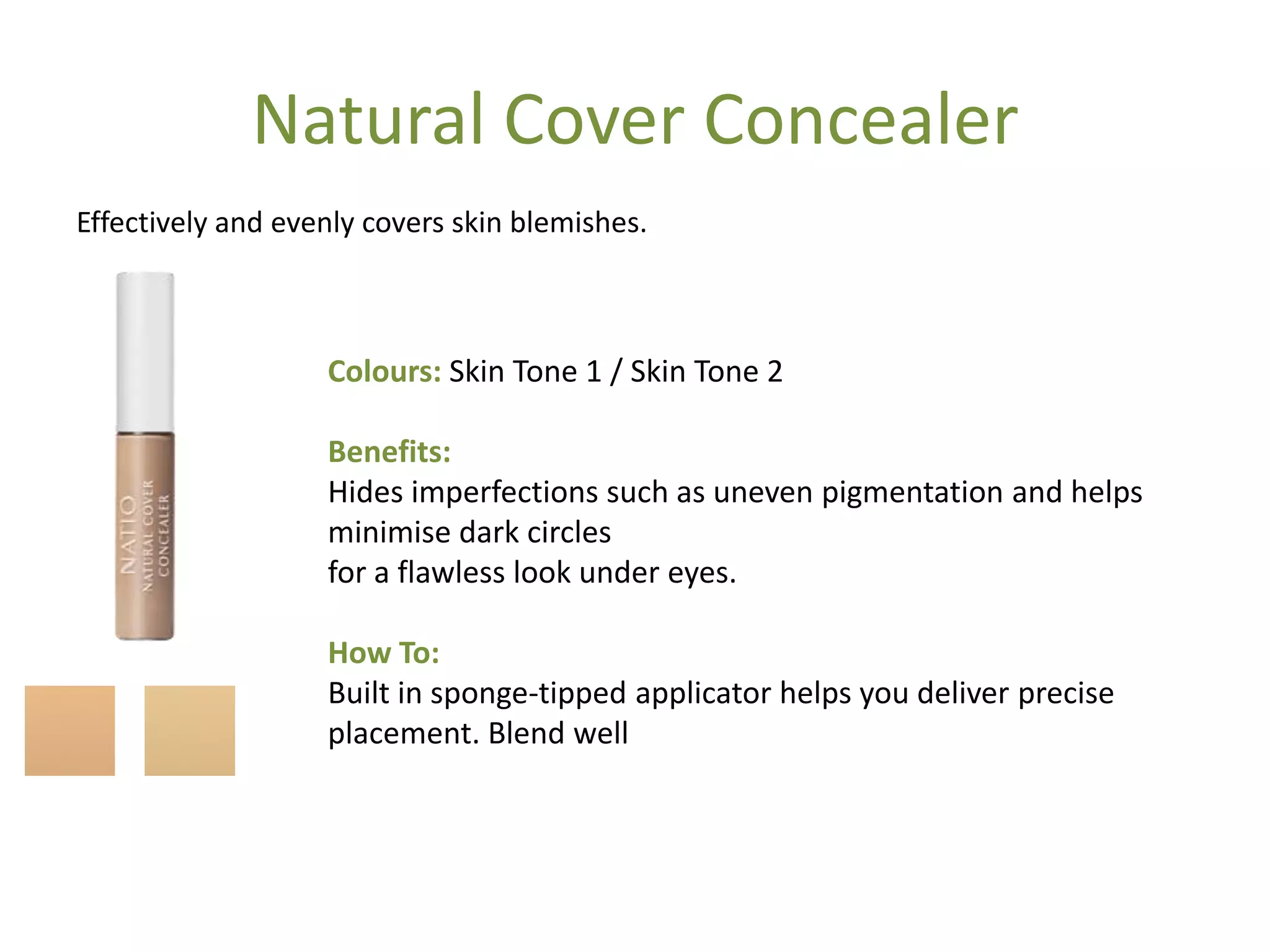 Natural Cover Concealer
Effectively and evenly covers skin blemishes.
Colours: Skin Tone 1 / Skin Tone 2
Benefits:
Hides imperfections such as uneven pigmentation and helps
minimise dark circles
for a flawless look under eyes.
How To:
Built in sponge-tipped applicator helps you deliver precise
placement. Blend well
 