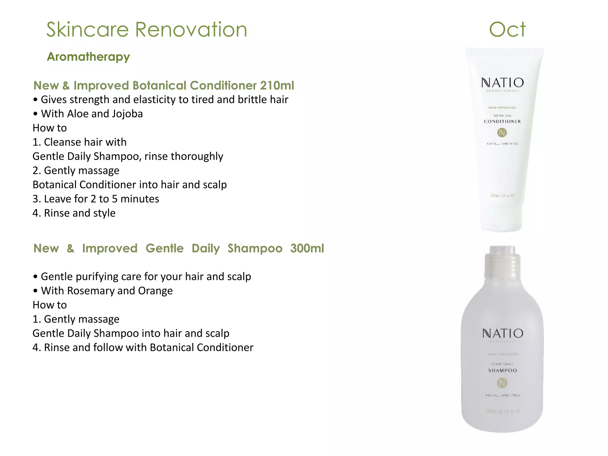 Skincare Renovation Oct
Aromatherapy
New & Improved Botanical Conditioner 210ml
• Gives strength and elasticity to tired and brittle hair
• With Aloe and Jojoba
How to
1. Cleanse hair with
Gentle Daily Shampoo, rinse thoroughly
2. Gently massage
Botanical Conditioner into hair and scalp
3. Leave for 2 to 5 minutes
4. Rinse and style
New & Improved Gentle Daily Shampoo 300ml
• Gentle purifying care for your hair and scalp
• With Rosemary and Orange
How to
1. Gently massage
Gentle Daily Shampoo into hair and scalp
4. Rinse and follow with Botanical Conditioner
 