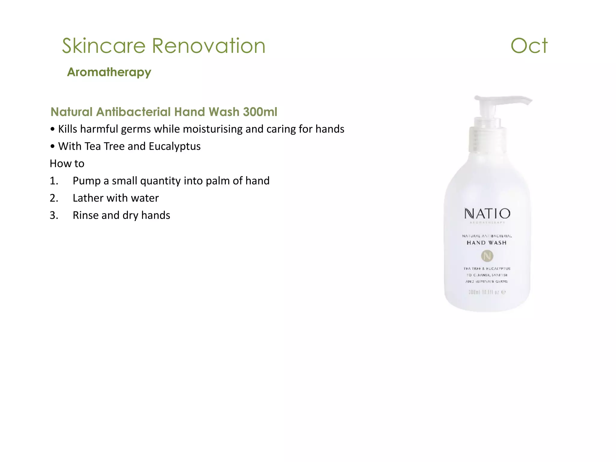 Skincare Renovation Oct
Natural Antibacterial Hand Wash 300ml
• Kills harmful germs while moisturising and caring for hands
• With Tea Tree and Eucalyptus
How to
1. Pump a small quantity into palm of hand
2. Lather with water
3. Rinse and dry hands
Aromatherapy
 