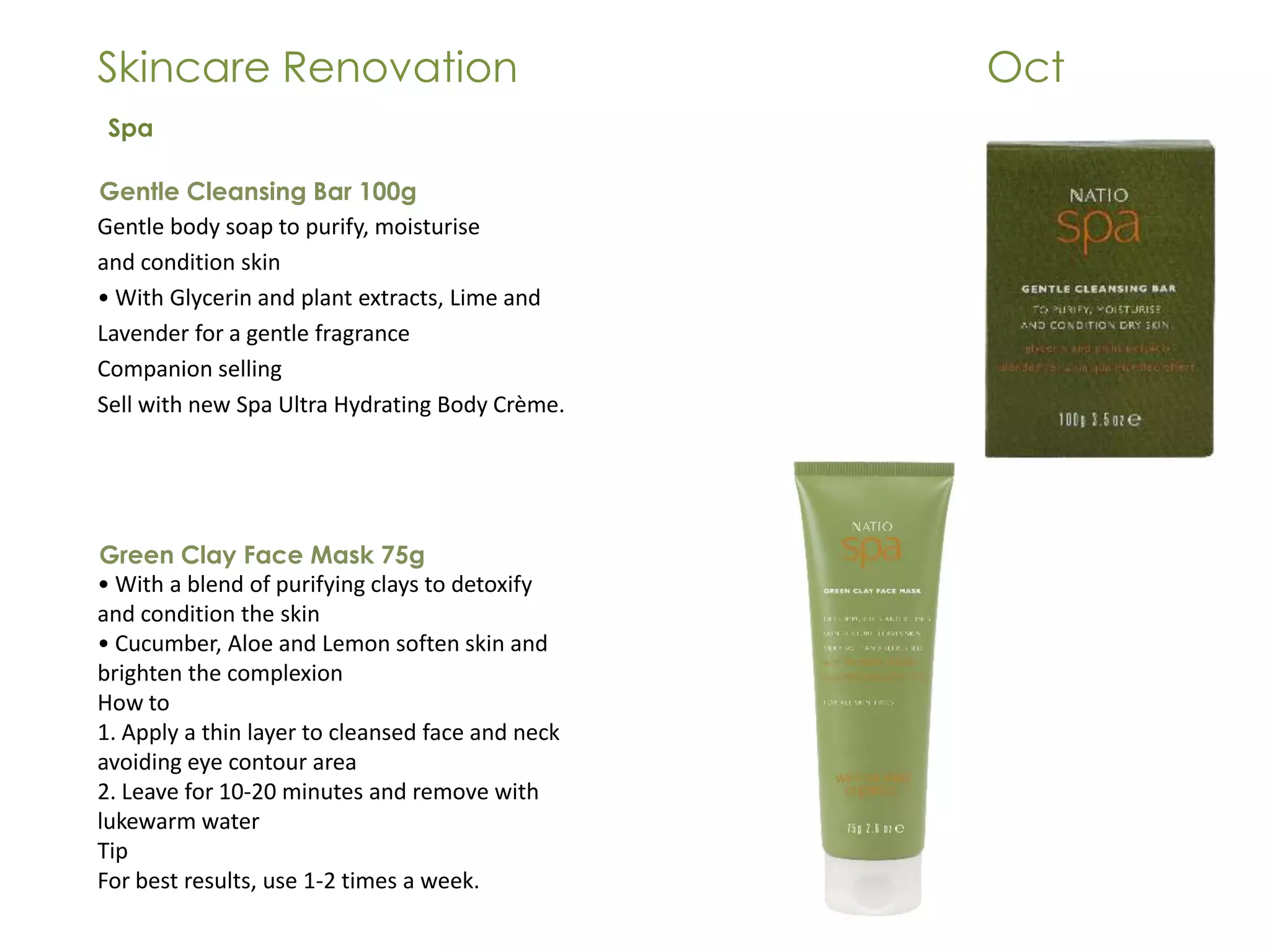 Skincare Renovation Oct
Gentle Cleansing Bar 100g
Gentle body soap to purify, moisturise
and condition skin
• With Glycerin and plant extracts, Lime and
Lavender for a gentle fragrance
Companion selling
Sell with new Spa Ultra Hydrating Body Crème.
Spa
Green Clay Face Mask 75g
• With a blend of purifying clays to detoxify
and condition the skin
• Cucumber, Aloe and Lemon soften skin and
brighten the complexion
How to
1. Apply a thin layer to cleansed face and neck
avoiding eye contour area
2. Leave for 10-20 minutes and remove with
lukewarm water
Tip
For best results, use 1-2 times a week.
 
