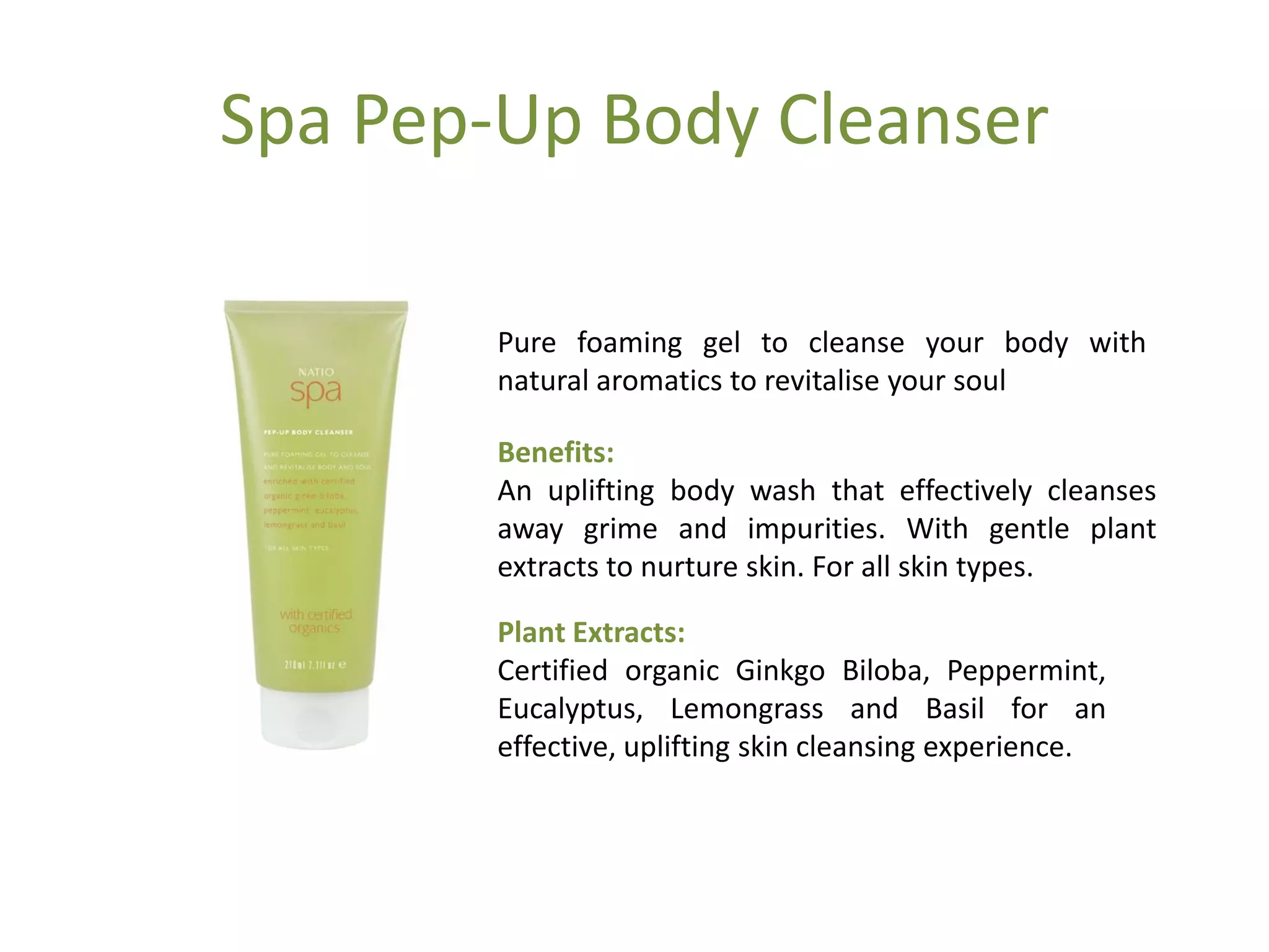 Spa Pep-Up Body Cleanser
Pure foaming gel to cleanse your body with
natural aromatics to revitalise your soul
Benefits:
An uplifting body wash that effectively cleanses
away grime and impurities. With gentle plant
extracts to nurture skin. For all skin types.
Plant Extracts:
Certified organic Ginkgo Biloba, Peppermint,
Eucalyptus, Lemongrass and Basil for an
effective, uplifting skin cleansing experience.
 