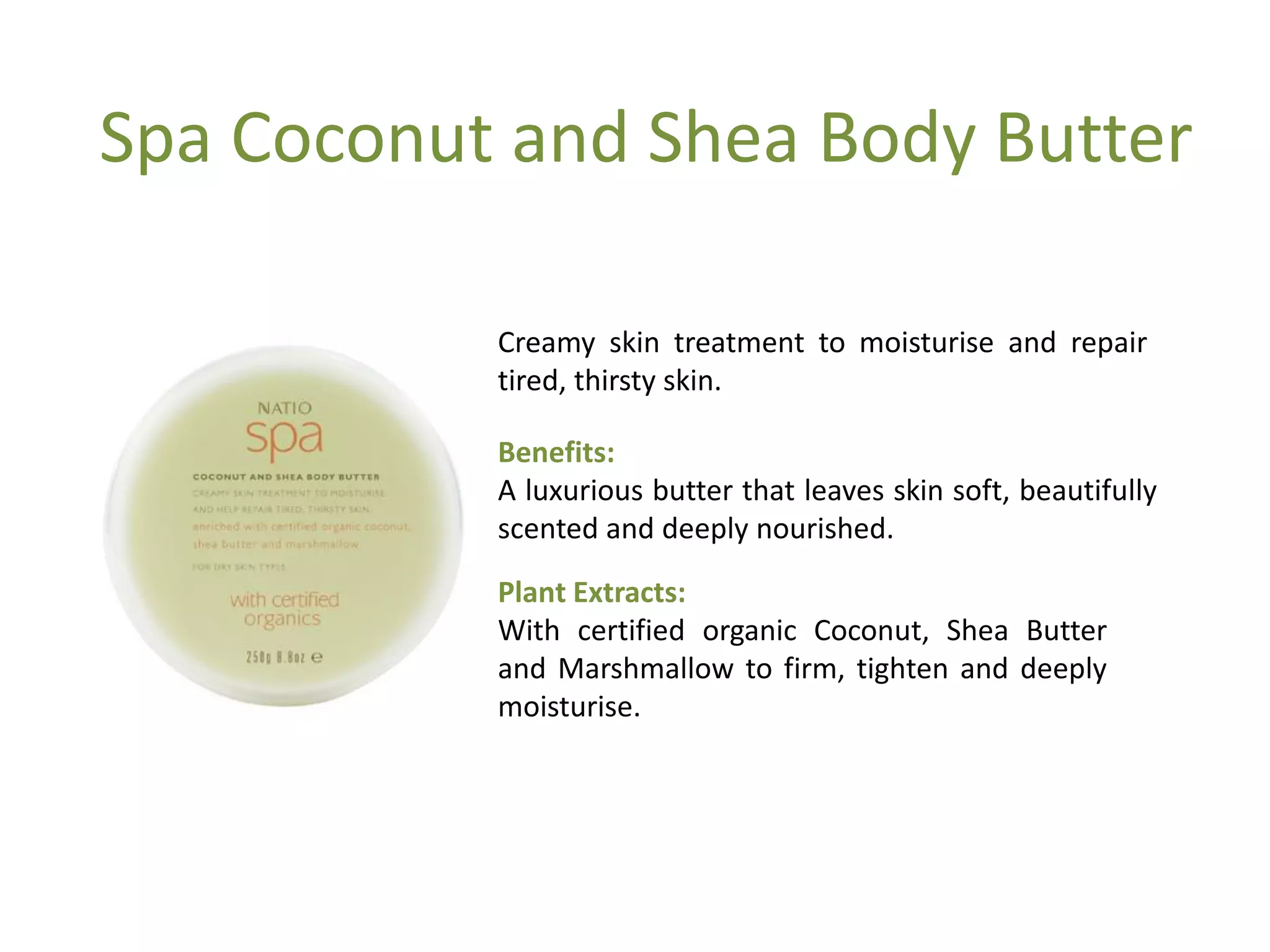 Spa Coconut and Shea Body Butter
Creamy skin treatment to moisturise and repair
tired, thirsty skin.
Benefits:
A luxurious butter that leaves skin soft, beautifully
scented and deeply nourished.
Plant Extracts:
With certified organic Coconut, Shea Butter
and Marshmallow to firm, tighten and deeply
moisturise.
 