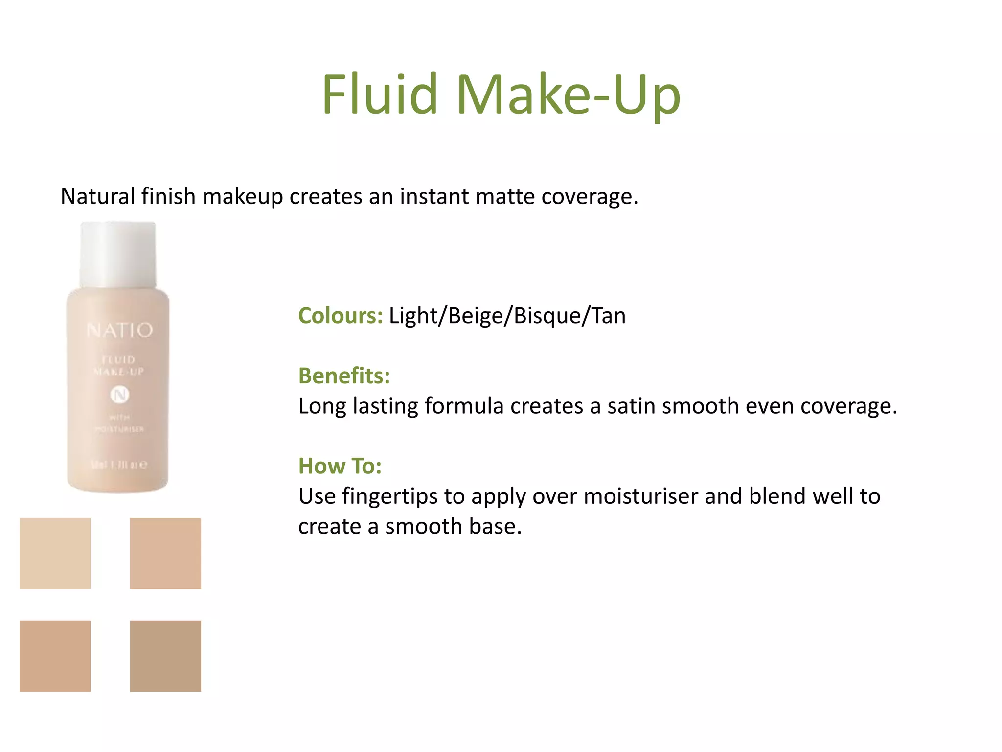 Fluid Make-Up
Natural finish makeup creates an instant matte coverage.
Colours: Light/Beige/Bisque/Tan
Benefits:
Long lasting formula creates a satin smooth even coverage.
How To:
Use fingertips to apply over moisturiser and blend well to
create a smooth base.
 