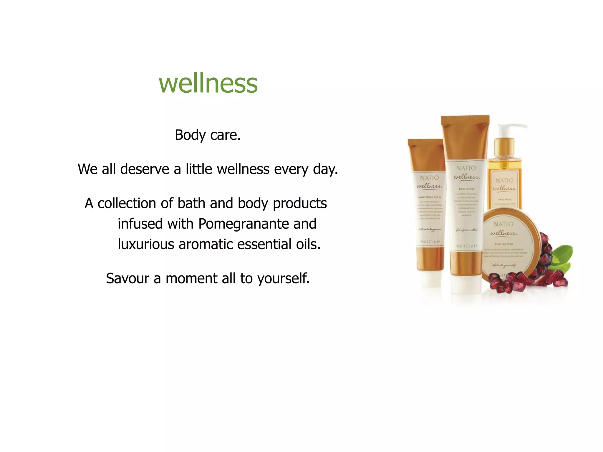 wellness
Body care.
We all deserve a little wellness every day.
A collection of bath and body products
infused with Pomegranante and
luxurious aromatic essential oils.
Savour a moment all to yourself.
 